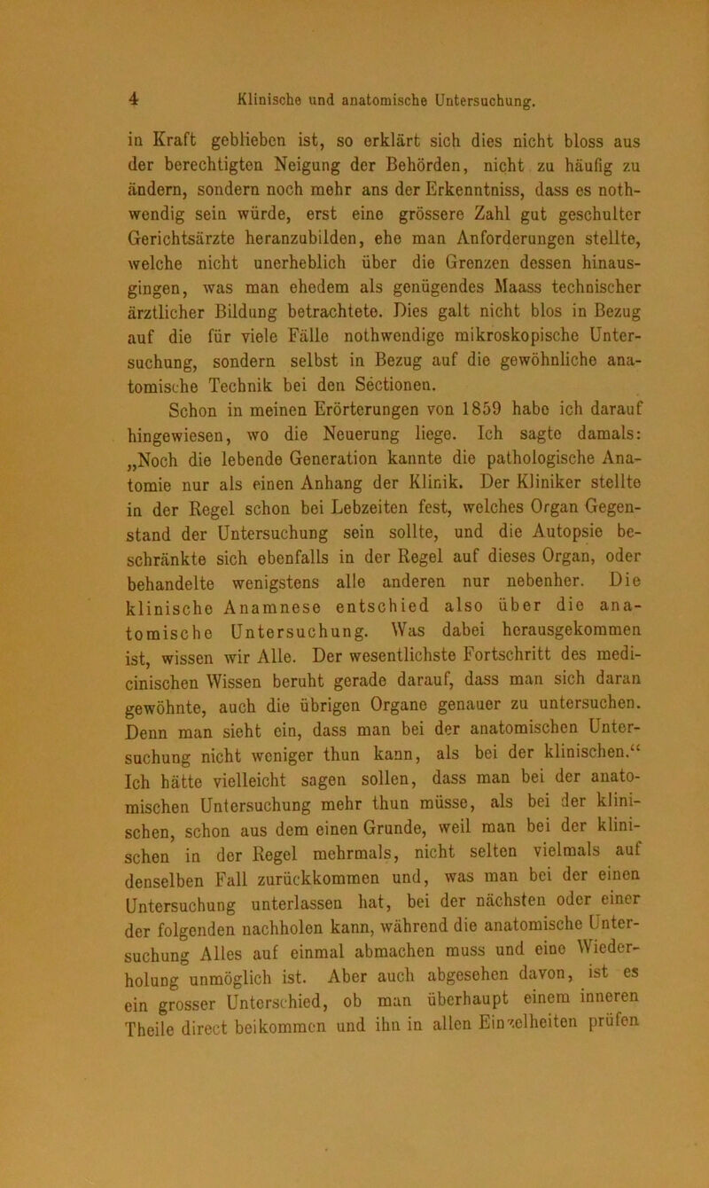 in Kraft geblieben ist, so erklärt sich dies nicht bloss aus der berechtigten Neigung der Behörden, nicht zu häufig zu ändern, sondern noch mehr ans der Erkenntniss, dass es noth- wendig sein würde, erst eine grössere Zahl gut geschulter Gerichtsärzte heranzubilden, ehe man Anforderungen stellte, welche nicht unerheblich über die Grenzen dessen hinaus- gingen, was man ehedem als genügendes Maass technischer ärztlicher Bildung betrachtete. Dies galt nicht blos in Bezug auf die für viele Fälle nothwendige mikroskopische Unter- suchung, sondern selbst in Bezug auf die gewöhnliche ana- tomische Technik bei den Sectionen. Schon in meinen Erörterungen von 1859 habe ich darauf hingewiesen, wo die Neuerung liege. Ich sagte damals: „Noch die lebende Generation kannte die pathologische Ana- tomie nur als einen Anhang der Klinik. Der Kliniker stellte in der Regel schon bei Lebzeiten fest, welches Organ Gegen- stand der Untersuchung sein sollte, und die Autopsie be- schränkte sich ebenfalls in der Regel auf dieses Organ, oder behandelte wenigstens alle anderen nur nebenher. Die klinische Anamnese entschied also über die ana- tomische Untersuchung. Was dabei hcrausgekommen ist, wissen wir Alle. Der wesentlichste Fortschritt des medi- cinischen Wissen beruht gerade darauf, dass man sich daran gewöhnte, auch die übrigen Organe genauer zu untersuchen. Denn man sieht ein, dass man bei der anatomischen Unter- suchung nicht weniger thun kann, als bei der klinischen.“ Ich hätte vielleicht sagen sollen, dass man bei der anato- mischen Untersuchung mehr thun müsse, als bei der klini- schen, schon aus dem einen Grunde, weil man bei der klini- schen in der Regel mehrmals, nicht selten vielmals auf denselben Fall zurückkommen und, was man bei der einen Untersuchung unterlassen hat, bei der nächsten oder einer der folgenden nachholen kann, während die anatomische Unter- suchung Alles auf einmal abmachen muss und eine Wieder- holung unmöglich ist. Aber auch abgesehen davon, ist es ein grosser Unterschied, ob man überhaupt einem inneren Theile direct bei kommen und ihn in allen Einzelheiten prüfen