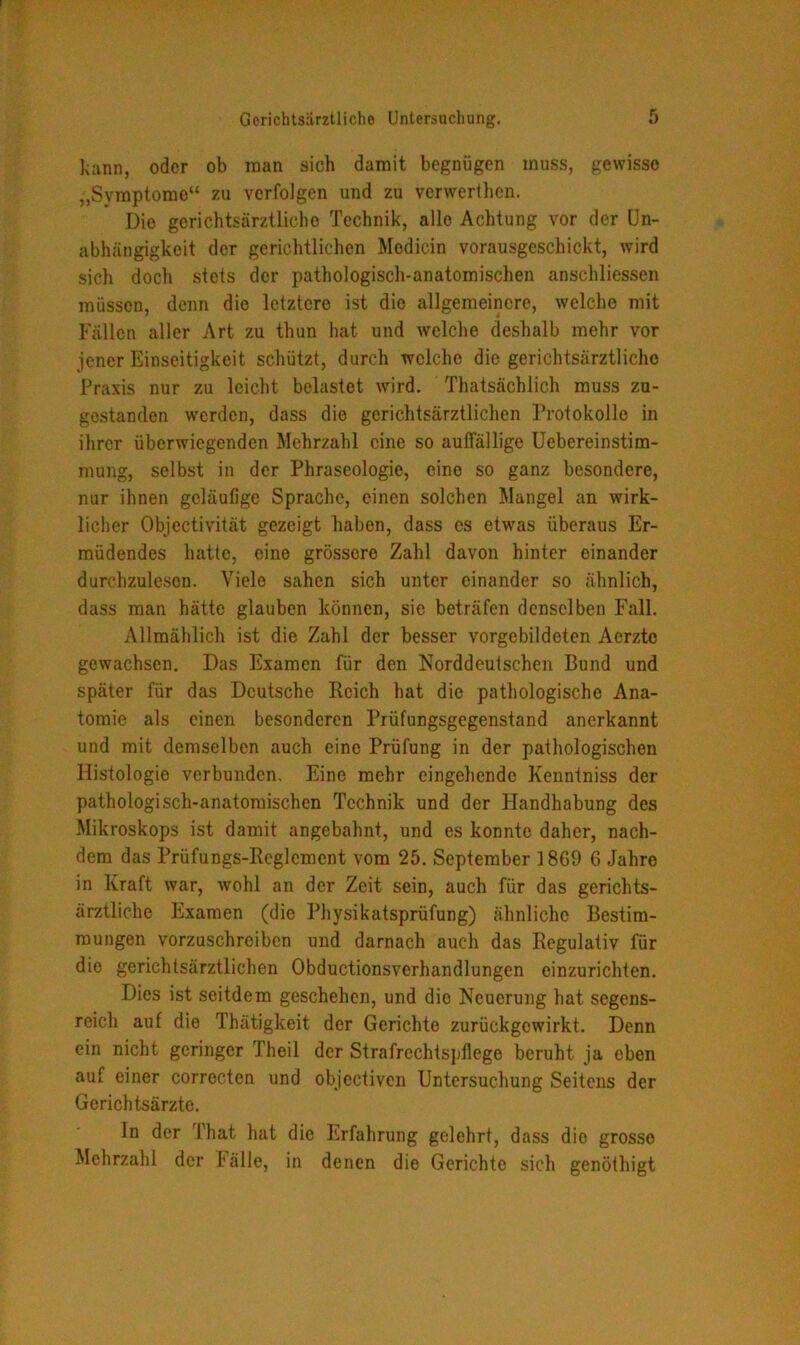 kann, oder ob man sich damit begnügen muss, gewisse „Symptomo“ zu verfolgen und zu verwerthen. Die gerichtsärztliche Technik, alle Achtung vor der Un- abhängigkeit der gerichtlichen Mcdicin vorausgeschickt, wird sich doch stets der pathologisch-anatomischen anschliessen müssen, denn die letztere ist die allgemeinere, welche mit Fällen aller Art zu thun hat und welche deshalb mehr vor jener Einseitigkeit schützt, durch welche die gerichtsärztlichc Praxis nur zu leicht belastet wird. Thatsächlich muss zu- gostanden werden, dass die gcrichtsärztlichen Protokolle in ihrer überwiegenden Mehrzahl eine so auffällige Uebereinstim- mung, selbst in der Phraseologie, eine so ganz besondere, nur ihnen geläufige Sprache, einen solchen Mangel an wirk- licher Objectivität gezeigt haben, dass es etwas überaus Er- müdendes hatte, eine grössere Zahl davon hinter einander durchzulescn. Viele sahen sich unter einander so ähnlich, dass man hätte glauben können, sie beträfen denselben Fall. Allmählich ist die Zahl der besser vorgebildeten Acrzte gewachsen. Das Examen für den Norddeutschen Bund und später für das Deutsche Reich hat die pathologische Ana- tomie als einen besonderen Prüfungsgegenstand anerkannt und mit demselben auch eine Prüfung in der pathologischen Histologie verbunden. Eine mehr eingehende Kenntniss der pathologisch-anatomischen Technik und der Handhabung des Mikroskops ist damit angebahnt, und es konnte daher, nach- dem das Prüfungs-Reglement vom 25. September 1869 6 Jahre in Kraft war, wohl an der Zeit sein, auch für das gerichts- ärztliche Examen (die Physikatsprüfung) ähnliche Bestim- mungen vorzuschreiben und darnach auch das Regulativ für die gerichtsärztlichen Obductionsverhandlungen einzurichten. Dies ist seitdem geschehen, und die Neuerung hat segens- reich auf die Thätigkeit der Gerichte zurückgewirkt. Denn ein nicht geringer Theil der Strafrechtspflege beruht ja eben auf einer correcten und objcctiven Untersuchung Seitens der Gerichtsärzte. In der That hat die Erfahrung gelehrt, dass die grosse Mehrzahl der fälle, in denen die Gerichte sich genöthigt