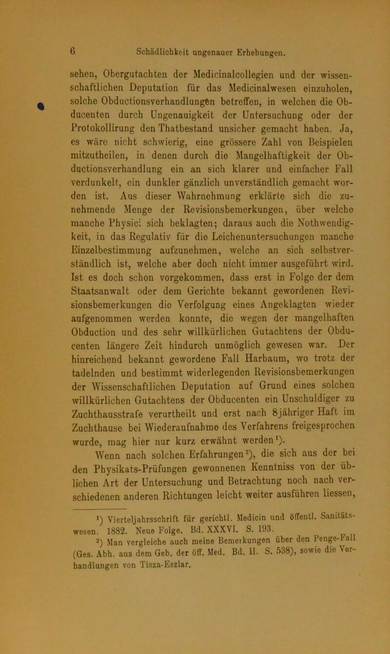 Schädlichkeit ungenauer Erhebungen. sehen, Obergutachten der Medicinalcollegien und der wissen- schaftlichen Deputation für das Medicinalwesen einzuholen, solche Obductionsverhandlungßn betreffen, in welchen die Ob- ducenten durch Ungenauigkeit der Untersuchung oder der Protokollirung den Thatbestand unsicher gemacht haben. Ja, es wäre nicht schwierig, eine grössere Zahl von Beispielen mitzutheilen, in denen durch dio Mangelhaftigkeit der Ob- ductionsverhandlung ein an sich klarer und einfacher Fall verdunkelt, ein dunkler gänzlich unverständlich gemacht wor- den ist. Aus dieser Wahrnehmung erklärte sich die zu- nehmende Mengo der Revisionsbemerkungen, über welche manche Physic: sich beklagten; daraus auch die Nothwendig- keit, in das Regulativ für die Leichenuntersuchungen manche Einzelbestimmung aufzunehmen, welche an sich selbstver- ständlich ist, welche aber doch nicht immer ausgeführt wird. Ist es doch schon vorgekommen, dass erst in Folge der dem Staatsanwalt oder dem Gerichte bekannt gewordenen Revi- sionsbemerkungen die Verfolgung eines Angeklagten wieder aufgenommen werden konnte, die wegen der mangelhaften Obduction und des sehr willkürlichen Gutachtens der Obdu- centen längere Zeit hindurch unmöglich gewesen war. Der hinreichend bekannt gewordene Fall Harbaum, wo trotz der tadelnden und bestimmt widerlegenden Revisionsbemerkungen der Wissenschaftlichen Deputation auf Grund eines solchen willkürlichen Gutachtens der Obducenten ein Unschuldiger zu Zuchthausstrafe verurtheilt und erst nach 8jähriger Haft im Zuchthause bei Wiederaufnahme des Verfahrens freigesprochen wurde, mag hier nur kurz erwähnt werden1). Wenn nach solchen Erfahrungen2), die sich aus der bei den Physikats-Prüfungen gewonnenen Kenntniss von der üb- lichen Art der Untersuchung und Betrachtung noch nach ver- schiedenen anderen Richtungen leicht weiter ausführen liessen, «) Vierteljahrsschrift für gerichtl. Medicin und öffentl. Sanitäts- wesen. 1882. Neue Folge. Bd. XXXVI. S. 193. 2) Man vergleiche auch meine Bemerkungen über den I enge-Fall (Ges. Abh. aus dem Geb. der öff. Med. Bd. II. S. 538), sowie die Ver- handlungen von Tisza-Eszlar.