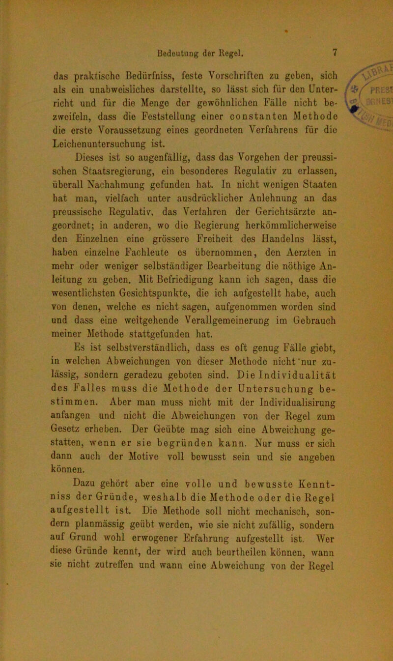 das praktische Bedürfnis, feste Vorschriften zu geben, sich als ein unabweisliches darstollto, so lässt sich für den Unter- richt und für die Menge der gewöhnlichen Fälle nicht be- zweifeln, dass die Feststellung einer constantcn Methode die erste Voraussetzung eines geordneten Verfahrens für die Lcichenuntersuchung ist. Dieses ist so augenfällig, dass das Vorgehen der preussi- schen Staatsregiorung, ein besonderes Regulativ zu erlassen, überall Nachahmung gefunden hat. In nicht wenigen Staaten hat man, vielfach unter ausdrücklicher Anlehnung an das preussischo Regulativ, das Verfahren der Gerichtsärzte an- geordnet; in anderen, wo die Regierung herkömmlicherweise den Einzelnen eine grössere Freiheit des Handelns lässt, haben einzelne Fachleute os übernommen, den Aerzten in mehr oder weniger selbständiger Bearbeitung die nöthige An- leitung zu geben. Mit Befriedigung kann ich sagen, dass die wesentlichsten Gesichtspunkte, die ich aufgcstellt habe, auch von denen, welche es nicht sagen, aufgenommen worden sind und dass eine weitgehende Verallgemeinerung im Gebrauch meiner Methode stattgefunden hat. Es ist selbstverständlich, dass es oft genug Fälle giebt, in welchen Abweichungen von dieser Methode nicht'nur zu- lässig, sondern geradezu geboten sind. Die Individualität des Falles muss die Methode der Untersuchung be- stimmen. Aber man muss nicht mit der Individualisirung anfangen und nicht die Abweichungen von der Regel zum Gesetz erheben. Der Geübte mag sich eine Abweichung ge- statten, wenn er sie begründen kann. Nur muss er sich dann auch der Motive voll bewusst sein und sie angeben können. Dazu gehört aber eine vollo und bewusste Kennt- niss der Gründe, weshalb die Methode oder die Regel aufgestellt ist. Die Methode soll nicht mechanisch, son- dern planmässig geübt werden, wie sie nicht zufällig, sondern auf Grund wohl erwogener Erfahrung aufgestellt ist. Wer diese Gründe kennt, der wird auch beurtheilen können, wann sie nicht zutreffen und wann eine Abweichung von der Regel