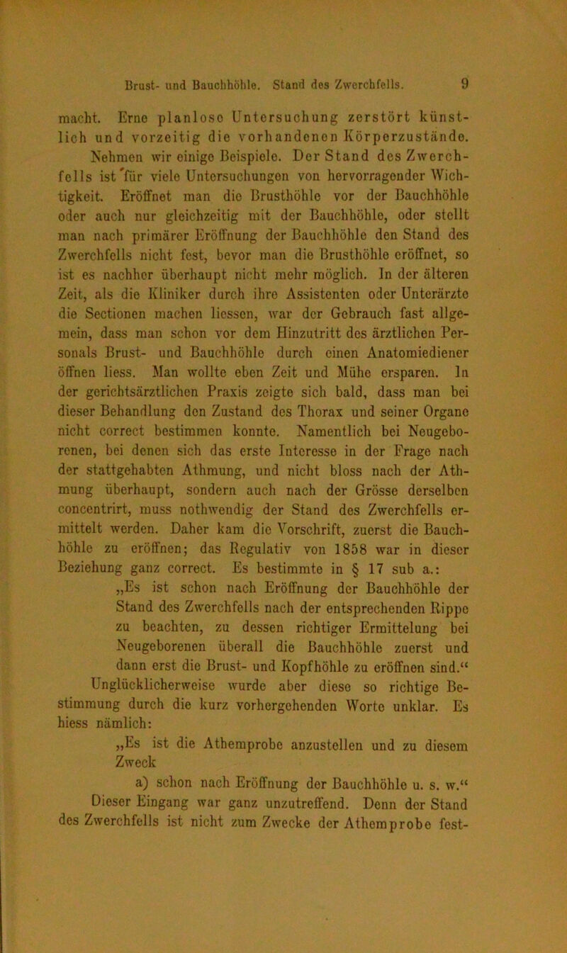 macht. Erne planlose Untersuchung zerstört künst- lich und vorzeitig die vorhandenon Körpcrzuständo. Nehmen wir einigo Beispiele. Der Stand des Zwerch- fells ist#für viele Untersuchungen von hervorragender Wich- tigkeit. Eröffnet man die Brusthöhle vor der Bauchhöhle oder auch nur gleichzeitig mit der Bauchhöhle, oder stellt man nach primärer Eröffnung der Bauchhöhle den Stand des Zwerchfells nicht fest, bevor man die Brusthöhle eröffnet, so ist es nachher überhaupt nicht mehr möglich, ln der älteren Zeit, als die Kliniker durch ihre Assistenten oder Unterärzte die Sectionen machen liessen, war der Gebrauch fast allge- mein, dass man schon vor dem Hinzutritt des ärztlichen Per- sonals Brust- und Bauchhöhle durch einen Anatomiediener öffnen liess. Man wollte eben Zeit und Mühe ersparen, ln der gerichtsärztlichen Praxis zeigte sich bald, dass man bei dieser Behandlung den Zustand des Thorax und seiner Organe nicht correct bestimmen konnte. Namentlich bei Neugebo- renen, bei denen sich das erste Interesse in der Frage nach der stattgehabten Athmung, und nicht bloss nach der Ath- mung überhaupt, sondern auch nach der Grösse derselben concentrirt, muss nothwendig der Stand des Zwerchfells er- mittelt werden. Daher kam die Vorschrift, zuerst die Bauch- höhle zu eröffnen; das Regulativ von 1858 war in dieser Beziehung ganz correct. Es bestimmte in § 17 sub a.: „Es ist schon nach Eröffnung der Bauchhöhle der Stand des Zwerchfells nach der entsprechenden Rippe zu beachten, zu dessen richtiger Ermittelung bei Neugeborenen überall die Bauchhöhle zuerst und dann erst die Brust- und Kopfhöhle zu eröffnen sind.“ Unglücklicherweise wurde aber diese so richtige Be- stimmung durch die kurz vorhergehenden Worte unklar. Es hiess nämlich: „Es ist die Athemprobc anzustellen und zu diesem Zweck a) schon nach Eröffnung der Bauchhöhle u. s. w.“ Dieser Eingang war ganz unzutreffend. Denn der Stand des Zwerchfells ist nicht zum Zwecke der Athemprobo fest-