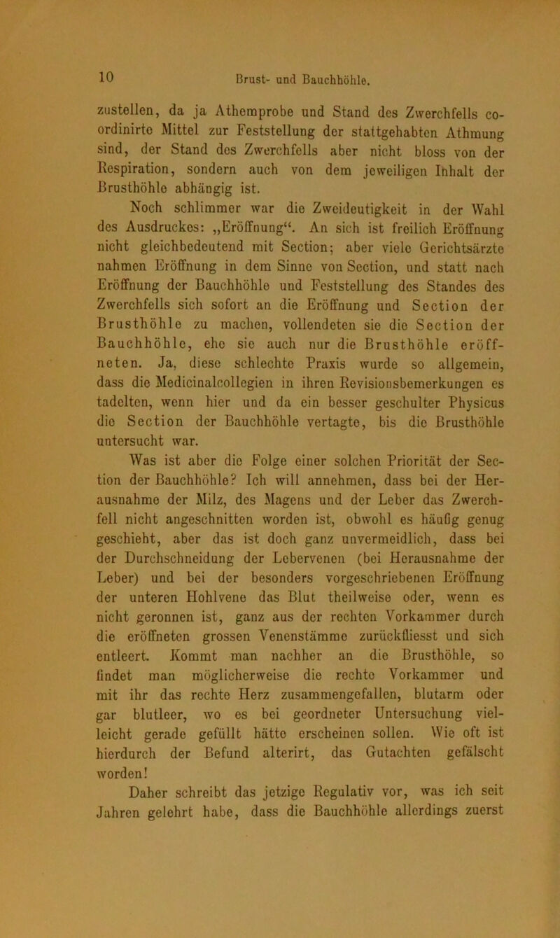 Brust- und Bauchhöhle. zustellen, da ja Atheraprobe und Stand des Zwerchfells co- ordinirte Mittel zur Feststellung der stattgehabten Athmung sind, der Stand des Zwerchfells aber nicht bloss von der Respiration, sondern auch von dem jeweiligen Inhalt der Brusthöhle abhängig ist. Noch schlimmer war die Zweideutigkeit in der Wahl des Ausdruckes: „Eröffnung“. An sich ist freilich Eröffnung nicht gleichbedeutend mit Section; aber viele Gerichtsärzte nahmen Eröffnung in dem Sinne von Section, und statt nach Eröffnung der Bauchhöhle und Feststellung des Standes des Zwerchfells sich sofort an die Eröffnung und Section der Brusthöhle zu machen, vollendeten sie die Section der Bauchhöhle, ehe sie auch nur die Brusthöhle eröff- neten. Ja, diese schlechte Praxis wurde so allgemein, dass die Medicinalcollegien in ihren Revisionsbemerkungen es tadelten, wenn hier und da ein besser geschulter Physicus die Section der Bauchhöhle vertagte, bis die Brusthöhle untersucht war. Was ist aber die Folge einer solchen Priorität der Sec- tion der Bauchhöhle? Ich will annehmen, dass bei der Her- ausnahme der Milz, des Magens und der Leber das Zwerch- fell nicht angeschnitten worden ist, obwohl es häuüg genug geschieht, aber das ist doch ganz unvermeidlich, dass bei der Durchschneidung der Lebervenen (bei Herausnahme der Leber) und bei der besonders vorgeschriebenen Eröffnung der unteren Hohlvene das Blut theilweise oder, wenn es nicht geronnen ist, ganz aus der rechten Vorkammer durch die eröffneten grossen Venenstämmc zuriiekfliesst und sich entleert. Kommt man nachher an die Brusthöhle, so lindet man möglicherweise die rechte Vorkammer und mit ihr das rechte Herz zusammengefallen, blutarm oder gar blutleer, wo es bei geordneter Untersuchung viel- leicht gerade gefüllt hätte erscheinen sollen. Wie oft ist hierdurch der Befund alterirt, das Gutachten gefälscht worden! Daher schreibt das jetzige Regulativ vor, was ich seit Jahren gelehrt habe, dass die Bauchhöhle allerdings zuerst