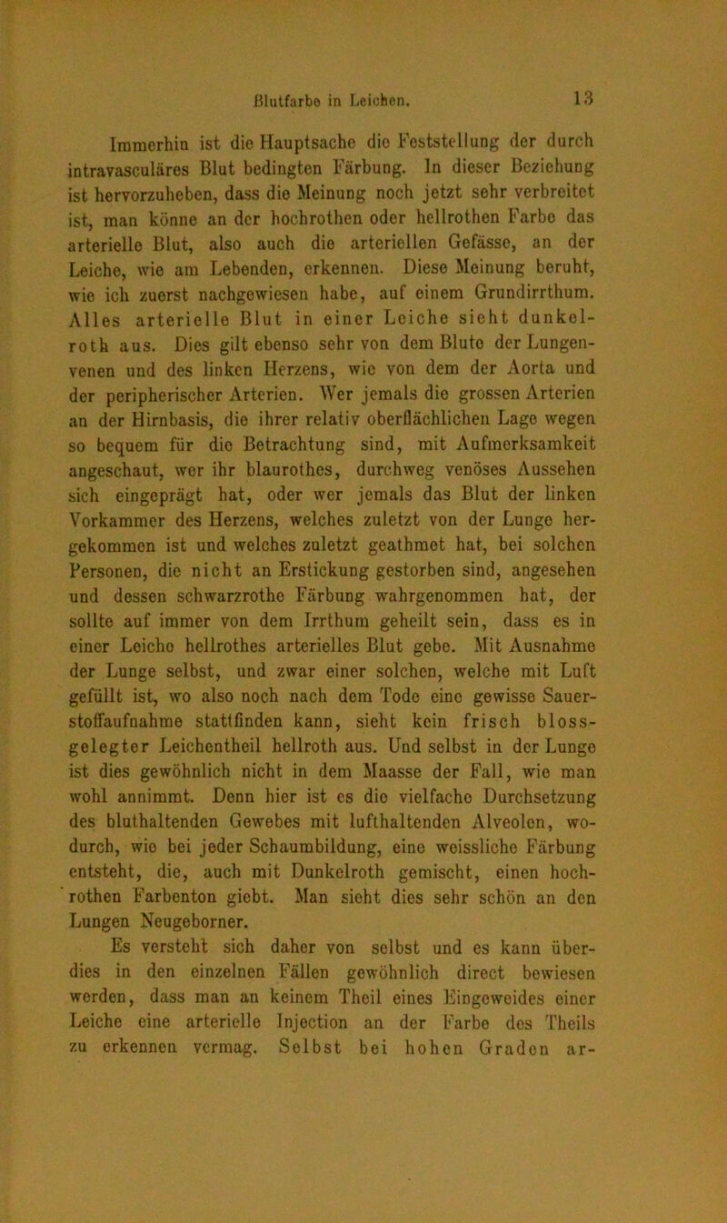 Immerhin ist die Hauptsache die Feststellung der durch intravasculäres Blut bedingten Färbung. In dieser Beziehung ist hervorzuheben, dass die Meinung noch jetzt sehr verbreitet ist, man könne an der hochrothen oder hellrothen Farbe das arterielle Blut, also auch die arteriellen Gefässe, an der Leiche, wie am Lebenden, erkennen. Diese Moinung beruht, wie ich zuerst nachgewiesen habe, auf einem Grundirrthum. Alles arterielle Blut in einer Leiche sieht dunkel- roth aus. Dies gilt ebenso sehr von dem Bluto der Lungen- venen und des linken Herzens, wie von dem der Aorta und der peripherischer Arterien. Wer jemals die grossen Arterien an der Hirnbasis, die ihrer relativ oberflächlichen Lage wegen so bequem für die Betrachtung sind, mit Aufmerksamkeit angeschaut, wer ihr blaurothes, durchweg venöses Aussehen sich eingeprägt hat, oder wer jemals das Blut der linken Vorkammer des Herzens, welches zuletzt von der Lunge her- gekommen ist und welches zuletzt geathmet hat, bei solchen Personen, die nicht an Erstickung gestorben sind, angesehen und dessen schwarzrothe Färbung wahrgenommen hat, der sollte auf immer von dem Irrthum geheilt sein, dass es in einer Leicho hellrothes arterielles Blut gebe. Mit Ausnahme der Lunge selbst, und zwar einer solchen, welche mit Luft gefüllt ist, wo also noch nach dem Tode eine gewisse Sauer- stoflaufnahme stattfinden kann, sieht kein frisch bloss- gelegter Leichentheil hellroth aus. Und selbst in der Lunge ist dies gewöhnlich nicht in dem Maasse der Fall, wie man wohl annimmt. Denn hier ist es die vielfache Durchsetzung des bluthaltenden Gewebes mit lufthaltenden Alveolen, wo- durch, wie bei jeder Schaumbildung, eine weissliche Färbung entsteht, die, auch mit Dunkelroth gemischt, einen hoch- rothen Farbenton giebt. Man sieht dies sehr schön an den Lungen Neugeborner. Es versteht sich daher von selbst und es kann über- dies in den einzelnen Fällen gewöhnlich direct bewiesen werden, dass man an keinem Theil eines Eingeweides einer Leiche eine arterielle Injection an der Farbe des Theils zu erkennen vermag. Selbst bei hohen Gradon ar-