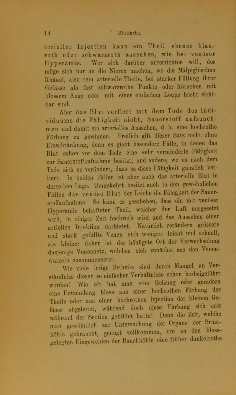 tcrieller Injection kann ein Thoil ebenso blau- roth oder schwarzroth aussehen, wie bei venöser Hyperämie. Wer sich darüber unterrichten will, der möge sich nur an die Nieren machen, wo die Malpighischen Knäuel, also rein arterielle Thcile, bei starker Füllung ihrer Gefässo als fast schwarzrothe Punkte oder Körnchen mit blossem Auge oder mit einer einfachen Loupe leicht sicht- bar sind. Aber das Blut verliert mit dem Tode des Indi- viduums die Fähigkeit nicht, Sauerstoff aufzuneh- men und damit ein arterielles Aussehen, d. h. eine hochrothe Färbung zu gewinnen. Freilich gilt dieser Satz nicht ohne Einschränkung, denn es giebt besondere Fälle, in denen das Blut schon vor dem Tode eine sehr verminderte Fähigkeit zur Sauerstoffaufnahme besitzt, und andere, wo es nach dem Tode sich so verändert, dass es diese Fähigkeit gänzlich ver- liert. In beiden Fällen ist aber auch das arterielle Blut in derselben Lage. Umgekehrt besitzt auch in den gewöhnlichen Fällen das venöse Blut der Leiche die Fähigkeit der Sauer- stoffaufnahmc. So kann cs geschehen, dass ein mit venöser Hyperämie behafteter Theil, welcher der Luft ausgesetzt wird, in einiger Zeit hochroth wird und das Aussehen einer articllcn Injektion darbietet. Natürlich verändern grössere und stark gefüllte Venen sich weniger leicht und schnell, als kleine: daher ist der häufigste Ort der Verwechselung dasjenige Venennetz, welches sich zunächst aus den Venen- wurzeln zusammensetzt. Wie viele irrige Urtheile sind durch Mangel an Ver- ständnis dieser so einfachen Verhältnisse schon herbeigeführt worden! Wie oft hat man eine Reizung oder geradezu eine Entzündung bloss aus einer hochrothen Färbung der Theile oder aus einer hochrothen Injection der kleinen Ge- fässe abgeleitet, während doch diese Färbung sich erst während der Section gebildet hatte! Denn die Zeit, welche man gewöhnlich zur Untersuchung der Organe der Brust- höhle gebraucht, genügt vollkommen, um an den bloss- gele-ten Eingcweiden der Bauchhöhle eine früher dunkelrotho