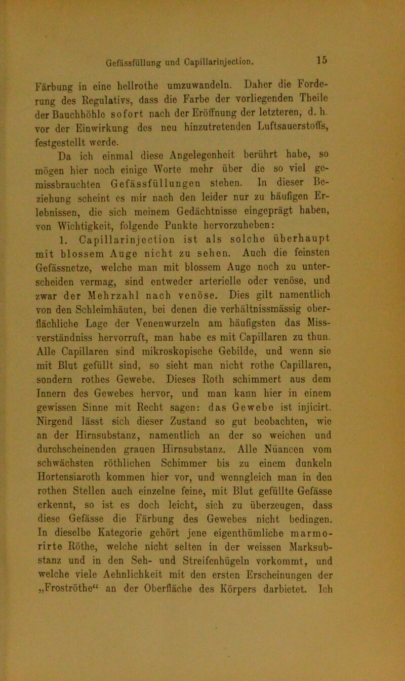 Gefässfüllung und Capillarinjection. Färbung in eine hellrothe umzuwandeln. Daher die Forde- rung des Regulativs, dass die Farbe der vorliegenden Theile der Bauchhöhlo sofort nach der Eröffnung der letzteren, d. h. vor der Einwirkung des nou hinzutretenden Luftsauerstofls, festgestcllt werde. Da ich einmal diese Angelegenheit berührt habe, so mögen hier noch einige Worte mehr über die so viel gc- missbrauchten Gefässfüllungen stehen. In dieser Be- ziehung scheint cs mir nach den leider nur zu häufigen Er- lebnissen, die sich meinem Gedächtnisse eingeprägt haben, von Wichtigkeit, folgende Punkte hervorzuheben: 1. Capillarinjection ist als solche überhaupt mit blossem Auge nicht zu schon. Auch die feinsten Gefässnetze, welche man mit blossem Auge noch zu unter- scheiden vermag, sind entweder arterielle oder venöse, und zwar der Mehrzahl nach venöse. Dies gilt namentlich von den Schleimhäuten, bei denen die verhältnissmässig ober- flächliche Lage der Venenwurzeln am häufigsten das Miss- verständniss hervorruft, man habe es mit Capillaren zu thun. Alle Capillaren sind mikroskopische Gebilde, und wenn sie mit Blut gefüllt sind, so sieht man nicht rothe Capillaren, sondern rothes Gewebe. Dieses Roth schimmert aus dem Innern des Gewebes hervor, und man kann hier in einem gewissen Sinne mit Recht sagen: das Gewebe ist injicirt. Nirgend lässt sich dieser Zustand so gut beobachten, wie an der Ilirnsubstanz, namentlich an der so weichen und durchscheinenden grauen Hirnsubstanz. Alle Nüancon vom schwächsten röthlichen Schimmer bis zu einem dunkeln Hortensiaroth kommen hier vor, und wenngleich man in don rothen Stellen auch einzelne feine, mit Blut gefüllte Gefässe erkennt, so ist cs doch leicht, sich zu überzeugen, dass diese Gefässe die Färbung des Gewebes nicht bedingen. In dieselbe Kategorie gehört jene eigenthümliche marmo- rirte Röthe, welche nicht selten in der weissen Marksub- stanz und in den Seh- und Streifenhügeln vorkommt, und welche viele Aehnlichkeit mit den ersten Erscheinungen der „Froströtho“ an der Oberfläche des Körpers darbietet. Ich