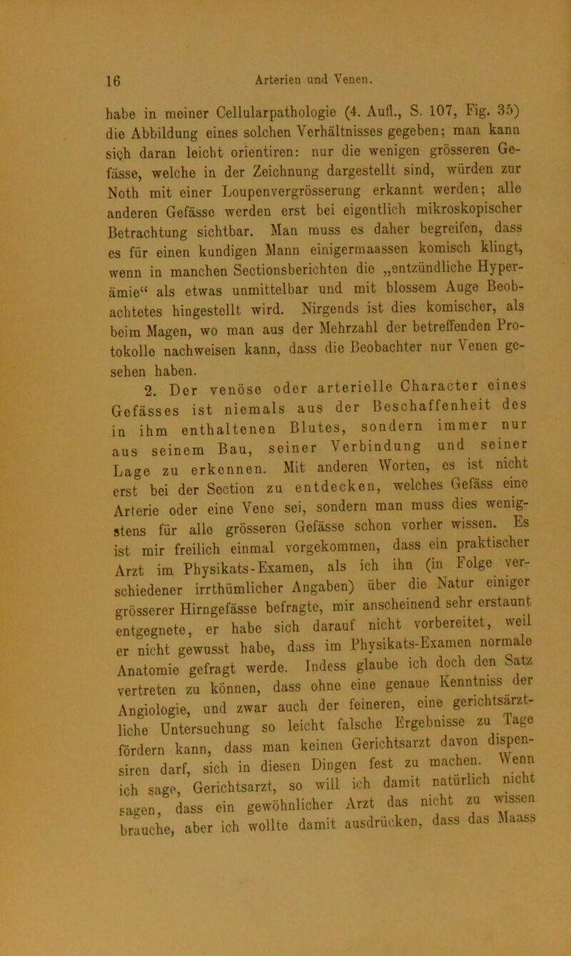 habe in meiner Cellularpathologie (4. Aull., S. 107, Fig. 35) die Abbildung eines solchen Verhältnisses gegeben; man kann sich daran leicht orientiren: nur die wenigen grösseren Ge- fässe, welche in der Zeichnung dargestellt sind, würden zur Noth mit einer Loupenvergrösserung erkannt werden; alle anderen Gefässe werden erst bei eigentlich mikroskopischer Betrachtung sichtbar. Man muss es daher begreifen, dass es für einen kundigen Mann einigermaassen komisch klingt, wenn in manchen Sectionsbcrichten die „entzündliche Hyper- ämie“ als etwas unmittelbar und mit blossem Auge Beob- achtetes hingestellt wird. Nirgends ist dies komischer, als beim Magen, wo man aus der Mehrzahl der betreffenden Pro- tokolle nachweisen kann, dass die Beobachter nur Venen ge- sehen haben. 2. Der venöse oder arterielle Character eines Gefässes ist niemals aus der Beschaffenheit des in ihm enthaltenen Blutes, sondern immer nur aus seinem Bau, seiner Verbindung und seiner Lage zu erkennen. Mit anderen Worten, cs ist nicht erst bei der Soction zu entdecken, welches Gefäss eine Arterie oder eine Vene sei, sondern man muss dies wenig- stens für alle grösseren Gefässe schon vorher wissen. Es ist mir freilich einmal vorgekommen, dass ein praktischer Arzt im Physikats-Examen, als ich ihn (in iolge ver- schiedener irrthümlicher Angaben) über die Natur einiger grösserer Hirngefässe befragte, mir anscheinend sehr erstaunt entgegnete, er habe sich darauf nicht vorbereitet, weil er nicht gewusst habe, dass im Physikats-Examen normale Anatomie gefragt werde. Indess glaube ich doch den Satz vertreten zu können, dass ohne eine genaue Kenntmss der Angiologie, und zwar auch der feineren, eine genchtsarzt- liche Untersuchung so leicht falsche Ergebnisse zu läge fördern kann, dass man ci r An rl;irP «ip.h in diese man keinen Gerichtsarzt davon dispen- diesen Dingen fest zu machen. Wenn