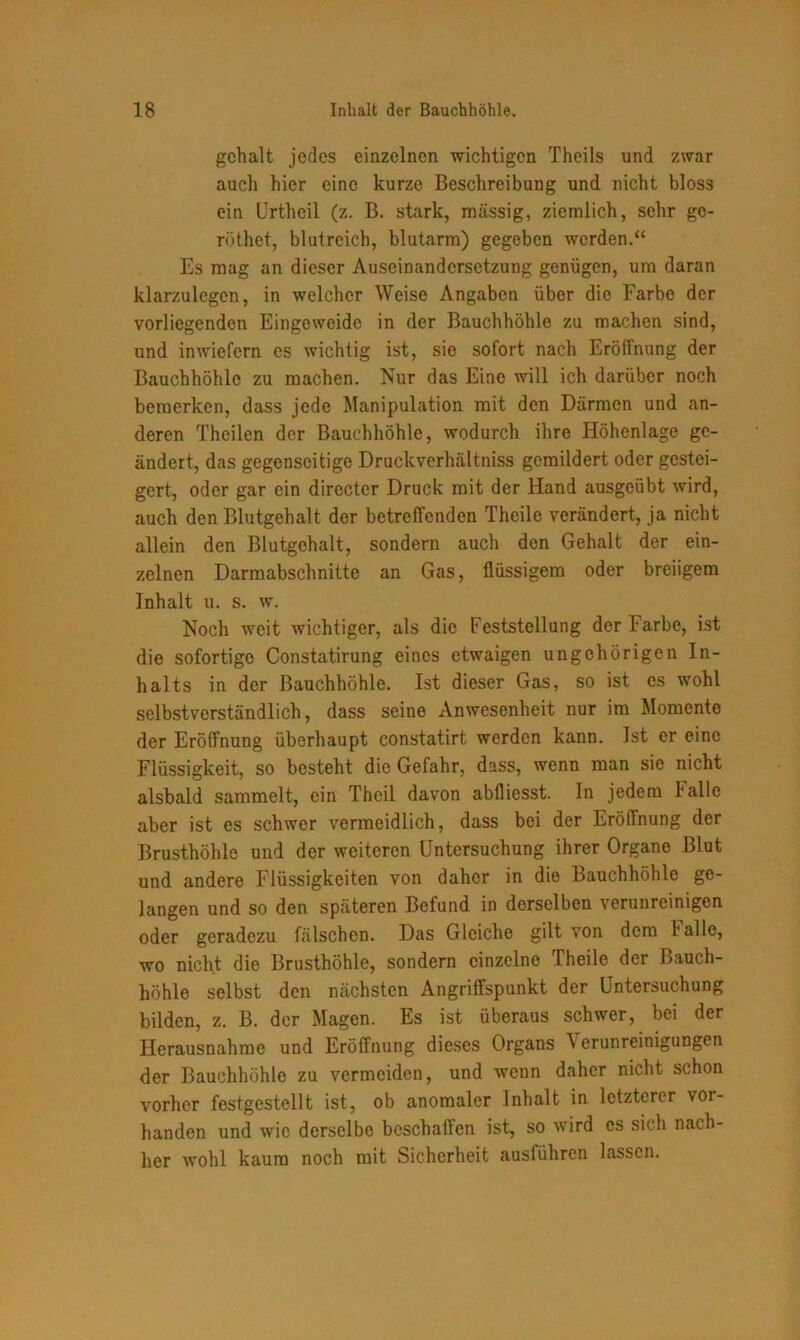 gehalt jedes einzelnen wichtigen Theils und zwar auch hier eine kurze Beschreibung und nicht bloss ein Urtheil (z. B. stark, massig, ziemlich, sehr go- röthet, blutreich, blutarm) gegeben werden.“ Es mag an dieser Auseinandersetzung genügen, um daran klarzulegcn, in welcher Weise Angaben über die Farbe der vorliegenden Eingeweide in der Bauchhöhle zu machen sind, und inwiefern es wichtig ist, sie sofort nach Eröffnung der Bauchhöhle zu machen. Nur das Eine will ich darüber noch bemerken, dass jede Manipulation mit den Därmen und an- deren Theilen der Bauchhöhle, wodurch ihre Höhenlage ge- ändert, das gegenseitige Druckverhältniss gemildert oder gestei- gert, oder gar ein directer Druck mit der Hand ausgeübt wird, auch den Blutgehalt der betreffenden Theile verändert, ja nicht allein den Blutgehalt, sondern auch den Gehalt der ein- zelnen Darmabschnitte an Gas, flüssigem oder breiigem Inhalt u. s. w. Noch weit wichtiger, als die Feststellung der Farbe, ist die sofortige Constatirung eines etwaigen ungehörigen In- halts in der Bauchhöhle. Ist dieser Gas, so ist es wohl selbstverständlich, dass seine Anwesenheit nur im Momente der Eröffnung überhaupt constatirt werden kann. Ist er eine Flüssigkeit, so besteht die Gefahr, dass, wenn man sic nicht alsbald sammelt, ein Theil davon abfliesst. In jedem lalle aber ist es schwer vermeidlich, dass bei der Eröffnung der Brusthöhle und der weiteren Untersuchung ihrer Organe Blut und andere Flüssigkeiten von daher in die Bauchhöhle ge- langen und so den späteren Befund in derselben verunreinigen oder geradezu fälschen. Das Gleiche gilt von dem halle, wo nicht die Brusthöhle, sondern einzelne Theile der Bauch- höhle selbst den nächsten Angriffspunkt der Untersuchung bilden, z. B. der Magen. Es ist überaus schwer, bei der Herausnahme und Eröffnung dieses Organs erunreinigungen der Bauchhöhle zu vermeiden, und wenn daher nicht schon vorher festgestellt ist, ob anomaler Inhalt in letzterer vor- handen und wie derselbe beschaffen ist, so wird cs sich nach- her wohl kaum noch mit Sicherheit ausführen lassen.