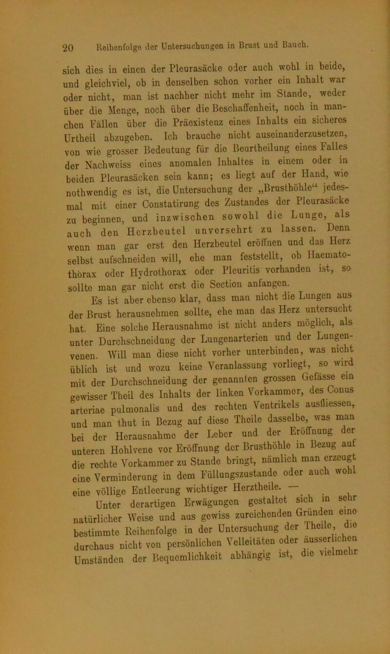 sich dies in einen der Pleurasäcke oder auch wohl in beide, und gleichviel, ob in denselben schon vorher ein Inhalt war oder nicht, man ist nachher nicht mehr im Stande, weder über die Menge, noch über die Beschaffenheit, noch in man- chen Fällen über die Präexistenz eines Inhalts ein sicheres Urtheil abzugeben. Ich brauche nicht auseinanderzusetzen, von wie grosser Bedeutung für die Beurtheilung eines Falles der Nachweiss eines anomalen Inhaltes in einem oder in beiden Pleurasäcken sein kann; es liegt auf der Hand, wie nothwendig es ist, die Untersuchung der „Brusthöhle“ jedes- mal mit einer Constatirung des Zustandes der Pleurasäcke zu beginnen, und inzwischen sowohl die Lunge, als auch den Herzbeutel unversehrt zu lassen. Denn wenn man gar erst den Herzbeutel eröffnen und das Herz selbst aufschneiden will, ehe man feststellt, ob llacmato- thörax oder Hydrothorax oder Pleuritis vorhanden ist, so sollte man gar nicht erst die Section anfangen. Es ist aber ebenso klar, dass man nicht die Lungen aus der Brust herausnehmen sollte, ehe man das Herz untersucht hat. Eine solche Herausnahme ist nicht anders möglich, als unter Durchschneidung der Lungenarterien und der Lungen- venen. Will man diese nicht vorher unterbinden, was nicht üblich ist und wozu keine Veranlassung vorliegt, so wird mit der Durchschneidung der genannten grossen Gefässe ein gewisser Theil des Inhalts der linken Vorkammer, des Conus arteriae pulmonalis und des rechten Ventrikels ausüiessen, und man thut in Bezug auf diese Theile dasselbe, was man bei der Herausnahme der Leber und der Eröffnung der unteren Hohlvene vor Eröffnung der Brusthöhle in Bezug auf die rechte Vorkammer zu Stande bringt, nämlich man erzeugt eine Verminderung in dem Füllungszustande oder auch wohl eine völlige Entleerung wichtiger Iierztheile. Unter derartigen Erwägungen gestaltet sich m sehr natürlicher Weise und aus gewiss zureichenden Grimden eine bestimmte Reihenfolge in der Untersuchung der Theile die durchaus nicht von persönlichen Velleitäten oder äusser ichen Umständen der Bequemlichkeit abhängig ist, die vielmehr