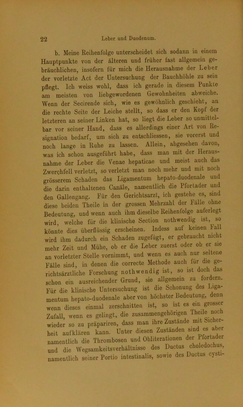 b. Meine Reihenfolge unterscheidet sich sodann in einem Hauptpunkte von der älteren und früher fast allgemein ge- bräuchlichen, insofern für mich die Herausnahme der Leber der vorletzte Act der Untersuchung der Bauchhöhle zu sein pflegt. Ich weiss wohl, dass ich gerade in diesem Punkte am meisten von liebgewordenen Gewohnheiten abweichc. Wenn der Secirendc sich, wie es gewöhnlich geschieht, an die rochto Seite der Leiche stellt, so dass er den Kopf der letzteren an seiner Linken hat, so liegt die Leber so unmittel- bar vor seiner Hand, dass es allerdings einer Art von Re- signation bedarf, um sich zu entschlossen, sie vorerst und noch lange in Ruhe zu lassen. Allein, abgesehen davon, was ich schon ausgeführt habe, dass man mit der Heraus- nahme der Leber die Venao hepaticae und meist auch das Zwerchfell verletzt, so verletzt man noch mehr und mit noch grösserem Schaden das Ligamentum hepato-duodenale und die darin enthaltenen Canäle, namentlich die Pfortader und den Gallengang. Für den Gerichtsarzt, ich gestehe es, sind diese beiden Theile in der grossen Mehrzahl der Fälle ohne Bedeutung, und wenn auch ihm dieselbe Reihenfolge auferlegt wird, welche für die klinische Section nothwendig ist, so könnte dies überflüssig erscheinen. Indess auf keinen lall wird ihm dadurch ein Schaden zugefügt, er gebraucht nicht mehr Zeit und Mühe, ob er die Leber zuerst oder ob er sio an vorletzter Stelle vornimmt, und wenn es auch nur seltene Fälle sind, in denen die correcte Methode auch für die ge- richtsärztliche Forschung nothwendig ist, so ist doch das schon ein ausreichender Grund, sie allgemein zu fordern. Für die klinische Untersuchung ist die Schonung des Liga- mentum hepato-duodenale aber von höchster Bedeutung, denn wenn dieses einmal zerschnitten ist, so ist es ein grosser Zufall, wenn es gelingt, die zusammengehörigen Theile noch wieder so zu präpariren, dass man ihre Zustande mit Sic er- heit auf klären kann. Unter diesen Zuständen sind es aber namentlich die Thrombosen und Obliterationen der 1 fortader und die Wegsamkeitsverhältnisso des Ductus choledochus, namentlich seiner Portio intestinalis, sowie des Ductus cysti-