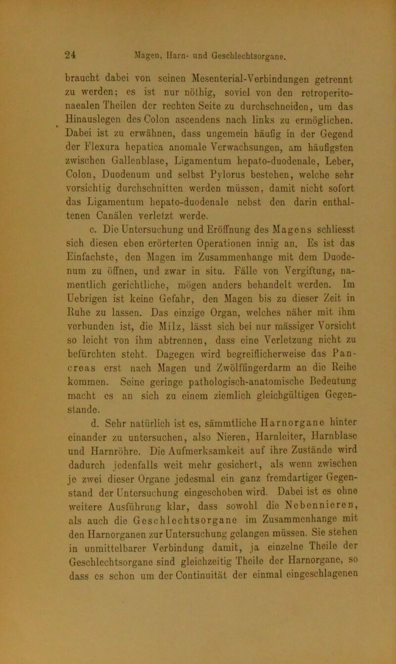 braucht dabei von seinen Mesenterial-Verbindungen getrennt zu werden; es ist nur nöthig, soviel von den retroperito- naealen Theilcn der rechten Seite zu durchschncidcn, um das Hinauslegen des Colon ascendons nach links zu ermöglichen. Dabei ist zu erwähnen, dass ungemein häufig in der Gegend der Flexura hepatica anomale Verwachsungen, am häufigsten zwischen Gallenblase, Ligamentum hepato-duodenale, Leber, Colon, Duodenum und selbst Pylorus bestehen, welche sehr vorsichtig durchschnitten werden müssen, damit nicht sofort das Ligamentum hepato-duodenale nebst den darin enthal- tenen Canälen verletzt werde. c. Die Untersuchung und Eröffnung des Magens schliesst sich diesen eben erörterten Operationen innig an. Es ist das Einfachste, den Magen im Zusammenhänge mit dem Duode- num zu öffnen, und zwar in situ. Fälle von Vergiftung, na- mentlich gerichtliche, mögen anders behandelt werden. Im Uebrigen ist keine Gefahr, den Magen bis zu dieser Zeit in Ruhe zu lassen. Das einzige Organ, welches näher mit ihm verbunden ist, die Milz, lässt sich bei nur mässiger Vorsicht so leicht von ihm abtrennen, dass eine Verletzung nicht zu befürchten steht. Dagegen wird begreiflicherweise das Pan- creas erst nach Magen und Zwölffingerdarm an die Reihe kommen. Soinc geringe pathologisch-anatomische Bedeutung macht cs an sich zu einem ziemlich gleichgültigen Gegen- stände. d. Sehr natürlich ist es, sämmtliche Harnorgane hinter einander zu untersuchen, also Nieren, Harnleiter, Harnblase und Harnröhre. Die Aufmerksamkeit auf ihre Zustände Avird dadurch jedenfalls Aveit mehr gesichert, als Avenn zwischen jo zwei dieser Organe jedesmal ein ganz fremdartiger Gegen- stand der Untersuchung cingeschoben Avird. Dabei ist es ohne Aveitere Ausführung klar, dass sowohl dio Nebennieren, als auch die Geschlechtsorgane im Zusammenhänge mit den Harnorganen zur Untersuchung gelangen müssen. Sie stehen in unmittelbarer Verbindung damit, ja einzelne Theilc der Geschlechtsorgane sind gleichzeitig Thcile der Harnorgane, so dass cs schon um der Continuität der einmal eingcschlagenen