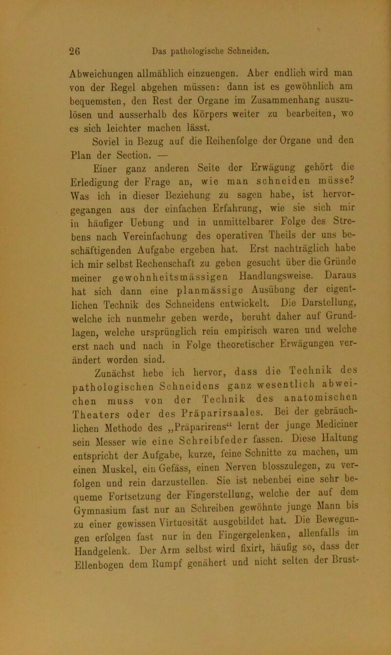 Abweichungen allmählich einzuengen. Aber endlich wird man von der Regel abgehen müssen: dann ist es gewöhnlich am bequemsten, den Rest der Organe im Zusammenhang auszu- lösen und ausserhalb des Körpers weiter zu bearbeiten, wo cs sich leichter machen lässt. Soviel in Bezug auf die Reihenfolge der Organe und den Plan der Section. — Einer ganz anderen Seite der Erwägung gehört die Erledigung der Frage an, wie man schneiden müsse? Was ich in dieser Beziehung zu sagen habe, ist hervor- gegangen aus der einfachen Erfahrung, wie sie sich mir in häufiger Uebung und in unmittelbarer Folge des Stre- bens nach Vereinfachung des operativen Theils der uns be- schäftigenden Aufgabe ergeben hat. Erst nachträglich habe ich mir selbst Rechenschaft zu geben gesucht über die Gründe meiner gewohnheitsmässigen Handlungsweise. Daraus hat sich dann eine planmässige Ausübung der eigent- lichen Technik des Schneidens entwickelt. Die Darstellung, welche ich nunmehr geben werde, beruht daher auf Grund- lagen, welche ursprünglich rein empirisch waren und welche erst nach und nach in Folge theoretischer Erwägungen ver- ändert worden sind. Zunächst hebe ich hervor, dass die Technik des pathologischen Schneidens ganz wesentlich abwei- chen muss von der Technik des anatomischen Theaters oder des Präparirsaales. Bei der gebräuch- lichen Methode des „Präparirens“ lernt der junge Mediciner sein Messer wie eine Schreibfeder fassen. Diese Haltung entspricht der Aufgabe, kurze, feine Schnitte zu machen, um einen Muskel, ein Gefäss, einen Nerven blosszulegen, zu ver- folgen und rein darzustellen. Sie ist nebenbei eine sehr be- queme Fortsetzung der Fingerstellung, welche der auf dem Gymnasium fast nur an Schreiben gewöhnte junge Mann bis zu einer gewissen Virtuosität ausgebildct hat. Die Bewegun- gen erfolgen fast nur in den Fingergelenken, allenfalls im Handgelenk. Der Arm selbst wird fixirt, häufig so, dass der Ellenbogen dem Rumpf genähert und nicht selten der Brust-