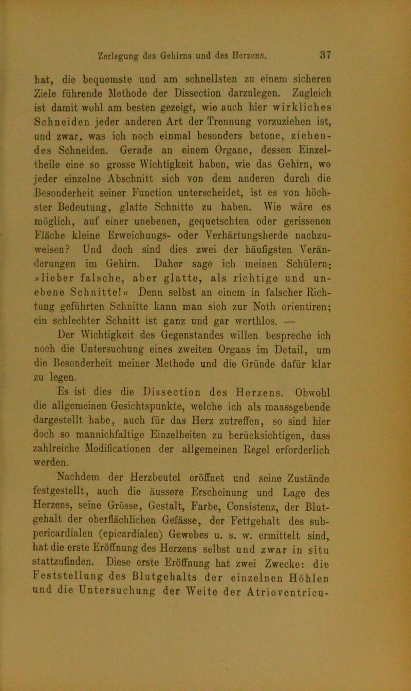 bat, die bequemste und am schnellsten zu einem sicheren Ziele führende Methode der Disscction darzulegen. Zugleich ist damit wohl am besten gezeigt, wie auch hier wirkliches Schneiden jeder anderen Art der Trennung vorzuziehen ist, und zwar, was ich noch einmal besonders betone, ziehen- des Schneiden. Gerade an einem Organe, dessen Einzel- theile eine so grosse Wichtigkeit haben, wie das Gehirn, wo jeder einzelne Abschnitt sich von dem anderen durch die Besonderheit seiner Function unterscheidet, ist es von höch- ster Bedeutung, glatte Schnitte zu haben. W’ie wäre es möglich, auf einer unebenen, gequetschten oder gerissenen Fläche kleine Erwoichungs- oder Verhärtungsherde nachzu- weisen? Und doch sind dies zwei der häufigsten Verän- derungen im Gehirn. Daher sage ich meinen Schülern; »lieber falsche, aber glatte, als richtigo und un- ebene Schnitte!« Denn selbst an einem in falscher Rich- tung geführten Schnitte kann man sich zur Noth orientiren; ein schlechter Schnitt ist ganz und gar werthlos. — Der Wichtigkeit des Gegenstandes willen bespreche ich noch die Untersuchung eines zweiten Organs im Detail, um die Besonderheit meiner Methode und die Gründe dafür klar zu legen. Es ist dies die Dissection des Herzens. Obwohl die allgemeinen Gesichtspunkte, welche ich als maassgebende dargestellt habe, auch für das Herz zutreffen, so sind hier doch so mannichfaltige Einzelheiten zu berücksichtigen, dass zahlreiche Modificationen der allgemeinen Regel erforderlich werden. Nachdem der Herzbeutel eröffnet und seine Zustände festgestellt, auch die äussere Erscheinung und Lage des Herzens, seine Grösse, Gestalt, Farbe, Consistenz, der Blut- gehalt der oberflächlichen Gefässe, der Fettgehalt des sub- pericardialen (cpicardialen) Gewebes u. s. w. ermittelt sind, hat die erste Eröffnung des Herzens selbst und zwar in situ stattzufinden. Diese erste Eröffnung hat zwei Zwecke: die hcststellung des Blutgehalts dor einzelnen Höhlen und die Untersuchung der Weite der Atrioventricu-