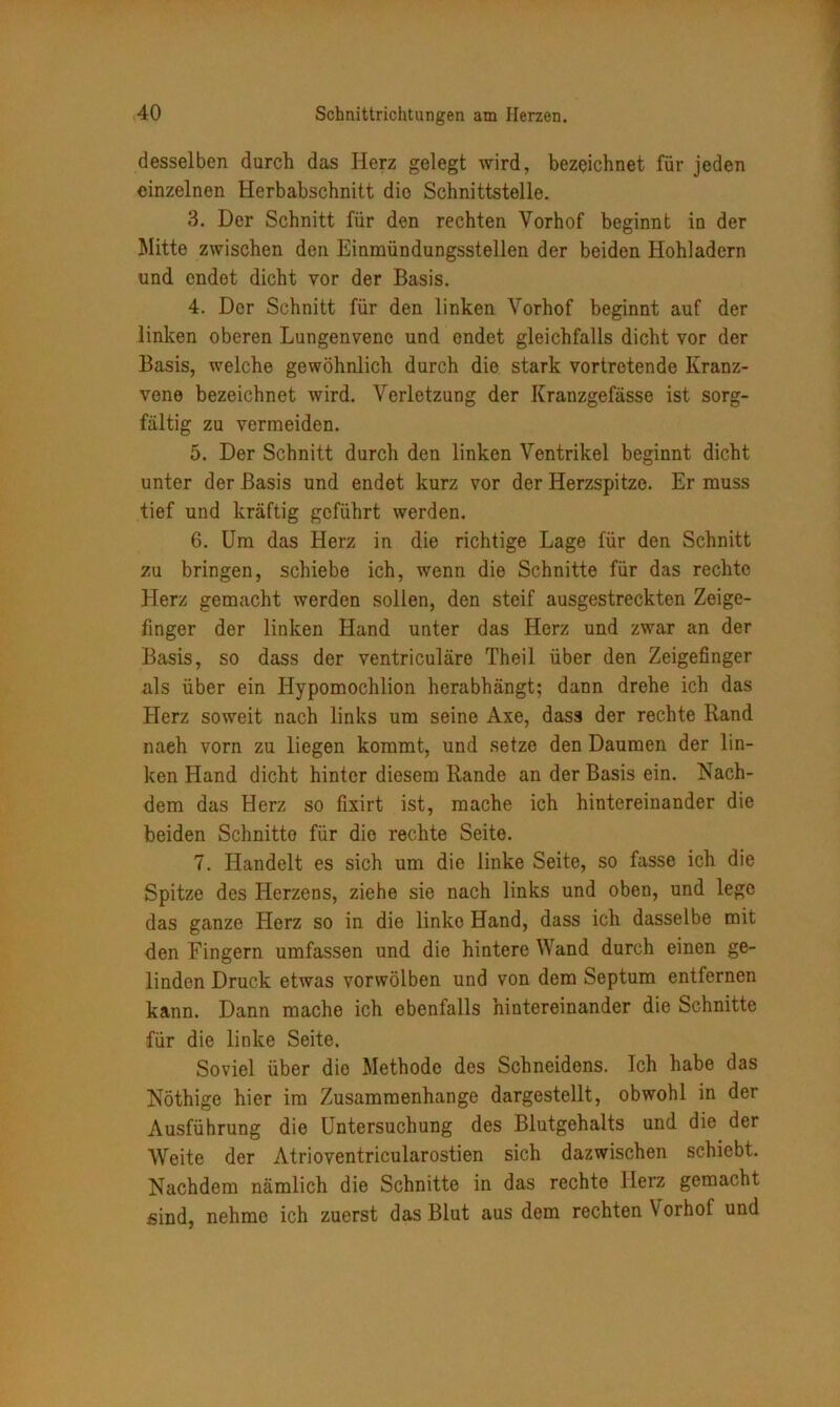 desselben durch das Herz gelegt wird, bezeichnet für jeden einzelnen Herbabschnitt die Schnittstelle. 3. Der Schnitt für den rechten Vorhof beginnt in der Mitte zwischen den Einmündungsstellen der beiden Hohladern und endet dicht vor der Basis. 4. Der Schnitt für den linken Vorhof beginnt auf der linken oberen Lungenvene und endet gleichfalls dicht vor der Basis, welche gewöhnlich durch die stark vortretende Kranz- vene bezeichnet wird. Verletzung der Kranzgefässe ist sorg- fältig zu vermeiden. 5. Der Schnitt durch den linken Ventrikel beginnt dicht unter der Basis und endet kurz vor der Herzspitze. Er muss tief und kräftig geführt werden. 6. Um das Herz in die richtige Lage für den Schnitt zu bringen, schiebe ich, wenn die Schnitte für das rechte Herz gemacht werden sollen, den steif ausgestreckten Zeige- finger der linken Hand unter das Herz und zwar an der Basis, so dass der ventriculäre Theil über den Zeigefinger als über ein Hypomochlion herabhängt; dann drehe ich das Herz soweit nach links um seine Axe, dass der rechte Band naeh vorn zu liegen kommt, und setze den Daumen der lin- ken Hand dicht hinter diesem Rande an der Basis ein. Nach- dem das Herz so fixirt ist, mache ich hintereinander die beiden Schnitte für die rechte Seite. 7. Handelt es sich um die linke Seite, so fasse ich die Spitze des Herzens, ziehe sie nach links und oben, und lege das ganze Herz so in die linke Hand, dass ich dasselbe mit den Fingern umfassen und die hintere Wand durch einen ge- linden Druck etwas vorwölben und von dem Septum entfernen kann. Dann mache ich ebenfalls hintereinander die Schnitte für die linke Seite. Soviel über die Methode des Schneidens. Ich habe das Nöthige hier im Zusammenhänge dargestellt, obwohl in der Ausführung die Untersuchung des Blutgehalts und die der Weite der Atrioventricularostien sich dazwischen schiebt. Nachdem nämlich die Schnitte in das rechte Herz gemacht sind, nehme ich zuerst das Blut aus dem rechten Vorhof und