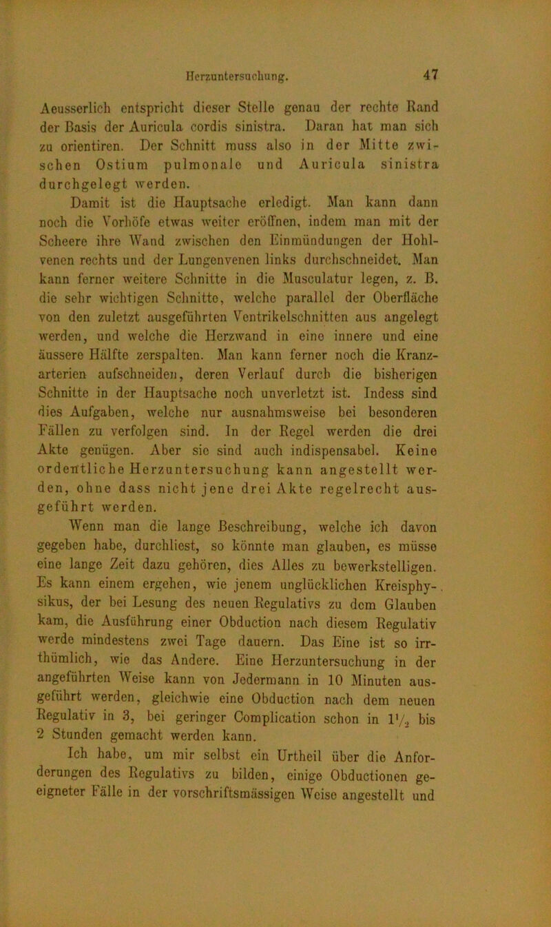 Acusserlich entspricht dieser Stelle genau der rechte Rand der Basis der Auricula eordis sinistra. Daran hat man sich zu orientiren. Der Schnitt muss also in der Mitte zwi- schen Ostium pulmonale und Auricula sinistra durchgelegt werden. Damit ist die Hauptsache erledigt. Man kann dann noch die Vorhöfe etwas weiter eröffnen, indem man mit der Scheere ihre Wand zwischen den Einmündungen der Hohl- venen rechts und der Lungenvenen links durchschneidet. Man kann ferner weitere Schnitte in die Musculatur legen, z. B. die sehr wichtigen Schnitte, welche parallel der Oberfläche von den zuletzt ausgeführten Ventrikelschnitten aus angelegt werden, und welche die Herzwand in eine innere und eine äussere Hälfte zerspalten. Man kann ferner noch die Kranz- arterien aufschneiden, deren Verlauf durch die bisherigen Schnitte in der Hauptsache noch unverletzt ist. Indess sind dies Aufgaben, welche nur ausnahmsweise bei besonderen Fällen zu verfolgen sind. In der Regel werden die drei Akte genügen. Aber sie sind auch indispensabel. Keine ordentliche Herzuntersuchung kann angestcllt wer- den, ohne dass nicht jene drei Akte regelrecht aus- geführt werden. Wenn man die lange Beschreibung, welche ich davon gegeben habe, durchliest, so könnte man glauben, es müsse eine lange Zeit dazu gehören, dies Alles zu bewerkstelligen. Es kann einem ergehen, wie jenem unglücklichen Kreisphy-. sikus, der bei Lesung des neuen Regulativs zu dem Glauben kam, die Ausführung einer Obduction nach diesem Regulativ werde mindestens zwei Tage dauern. Das Eine ist so irr- thümlich, wie das Andere. Eine Herzuntersuchung in der angeführten Weise kann von Jedermann in 10 Minuten aus- geführt werden, gleichwie eine Obduction nach dem neuen Regulativ in 3, bei geringer Complication schon in l'/2 bis 2 Stunden gemacht werden kann. Ich habe, um mir selbst ein Urtheil über dio Anfor- derungen des Regulativs zu bilden, einige Obductionen ge- eigneter Fälle in der vorschriftsmässigen Weise angestellt und