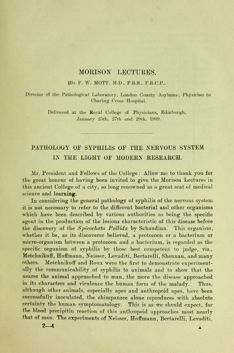 MORISON LECTURES. |By F. W. MOTT, M.D., F.R.S., F.R.C.P., Director of the Pathological Laboratory, London Count}' Asylums ; Physician to Charing Cross Hospital. Delivered at the Royal College of Physicians, Edinburgh, January 25th, 27th and 29th, 1909. PATHOLOGY OF SYPHILIS OF THE NERVOUS SYSTEM IN THE LIGHT OF MODERN RESEARCH. Mr. President and Fellows of tlie College: Allow me to thank you for the great honour of having been invited to give the Morison Lectures in this ancient College of a city, so long renowned as a great seat of medical science and learning. In considering the general pathology of syphilis of the nervous system it is not necessary to refer to the different bacterial and other organisms which have been described by various authorities as being the specific agent in the production of the lesions characteristic of this disease before the discovery of the Spirochceta Pallida by Schaudinn. This organism, whether it be, as its discoverer believed, a protozoon or a bacterium or micro-organism between a protozoon and a bacterium, is regarded as the specific organism of syphilis by those best competent to judge, viz., Metchnikoff, Hoffmann, Neisser, Levaditi, Bertarelli, Shennan, and many others. Metchnikoff and Roux were the first to demonstrate experiment- ally the communicability of syphilis to animals and to show that the nearer the animal approached to man, the more the disease approached in its characters and virulence the human form of the malady. Thus, although other animals, especially apes and anthropoid apes, have been successfully inoculated, the chimpanzee alone reproduces with absolute certainty the human symptomatology. This is as we should expect, for the blood precipitin reaction of this anthropoid approaches most nearly that of man. The experiments of Neisser, Hoffmann, Bertarelli, Levaditi,