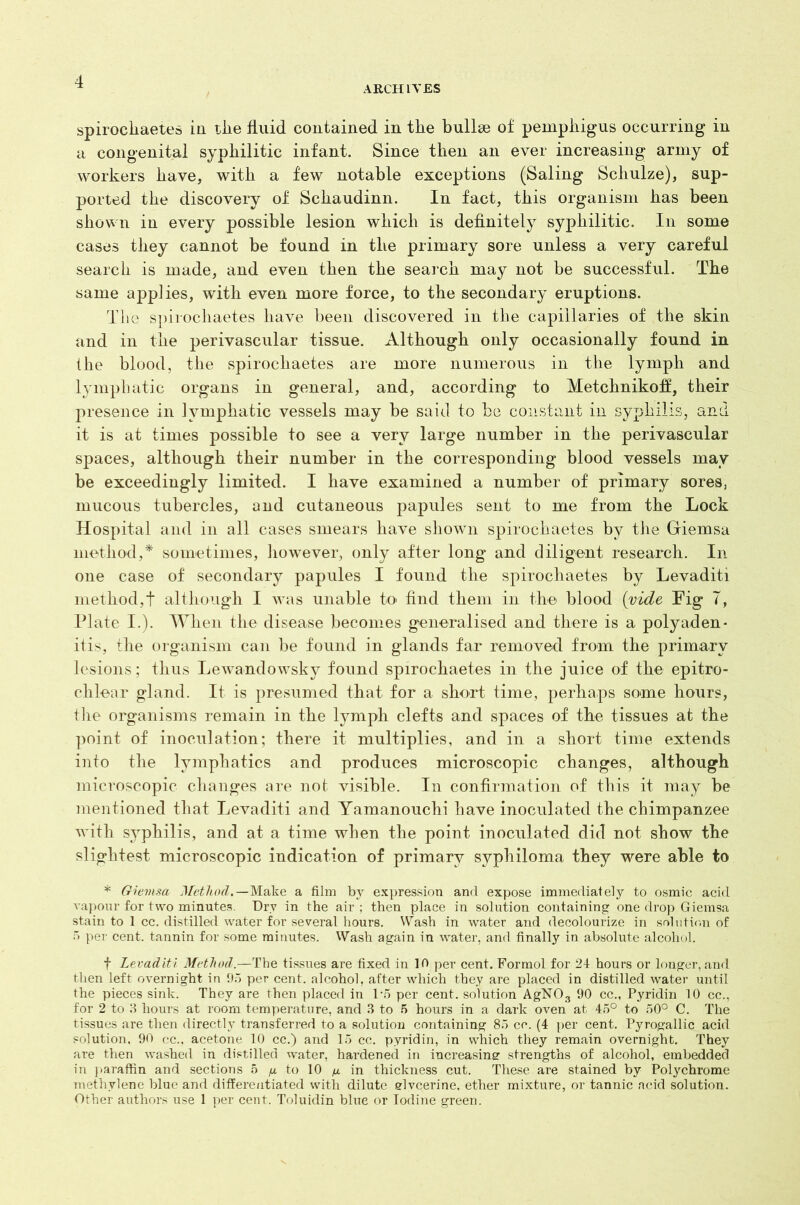 ARCHIVES spirochaetes in the fluid contained in tlie bullae of pemphigus occurring in a congenital syphilitic infant. Since then an ever increasing army of workers have, with a few notable exceptions (Saling Schulze), sup- ported the discovery of Schaudinn. In fact, this organism has been shown in every possible lesion which is definitely syphilitic. In some cases they cannot be found in the primary sore unless a very careful search is made, and even then the search may not be successful. The same applies, with even more force, to the secondary eruptions. The spirocliaetes have been discovered in the capillaries of the skin and in the perivascular tissue. Although only occasionally found in the blood, the spirochaetes are more numerous in the lymph and lymphatic organs in general, and, according to Metchnikofl, their presence in lymphatic vessels may be said to be constant in syphilis, and it is at times possible to see a very large number in the perivascular spaces, although their number in the corresponding blood vessels may be exceedingly limited. I have examined a number of primary sores, mucous tubercles, and cutaneous papules sent to me from the Lock Hospital and in all cases smears have shown spirochaetes by the Giemsa method,* sometimes, however, only after long and diligent research. In one case of secondary papules I found the spirochaetes by Levaditi method,! although I was unable to find them in the blood (vide Fig 7, Plate I.). When the disease becomes generalised and there is a polyaden- itis, the organism can be found in glands far removed from the primary lesions; thus Lewandowsky found spirochaetes in the juice of the epitro- clilear gland. It is presumed that for a short time, perhaps some hours, the organisms remain in the lymph clefts and spaces of the tissues at the point of inoculation; there it multiplies, and in a short time extends into the lymphatics and produces microscopic changes, although microscopic changes are not visible. In confirmation of this it may be mentioned that Levaditi and Yamanouchi have inoculated the chimpanzee with syphilis, and at a time when the point inoculated did not show the slightest microscopic indication of primary syphiloma they were able to * Giemsa Method.—Make a film by expression and expose immediately to osmic acid vapour for two minutes. Dry in the air ; then place in solution containing one drop Giemsa stain to 1 cc. distilled water for several hours. Wash in water and decolourize in solution of 5 per cent, tannin for some minutes. Wash again in water, and finally in absolute alcohol. f Levaditi Method.—The tissues are fixed in 10 per cent. Formol for 24 hours or longer, and then left overnight in 95 per cent, alcohol, after which they are placed in distilled water until the pieces sink. They are then placed in 1*5 per cent, solution AgN03 90 cc., Pyridin 10 cc., for 2 to 3 hours at room temperature, and 3 to 5 hours in a dark oven at 45° to 50° C. The tissues are then directly transferred to a solution containing 85 cc. (4 per cent. Pyrogallic acid solution. 90 cc., acetone 10 cc.) and 15 cc. pyridin, in which they remain overnight. They are then washed in distilled water, hardened in increasing strengths of alcohol, embedded in paraffin and sections 5 fi to 10 a in thickness cut. These are stained by Polychrome methylene blue and differentiated with dilute elvcerine, ether mixture, or tannic acid solution. Other authors use 1 per cent. Toluidin blue or Iodine green.
