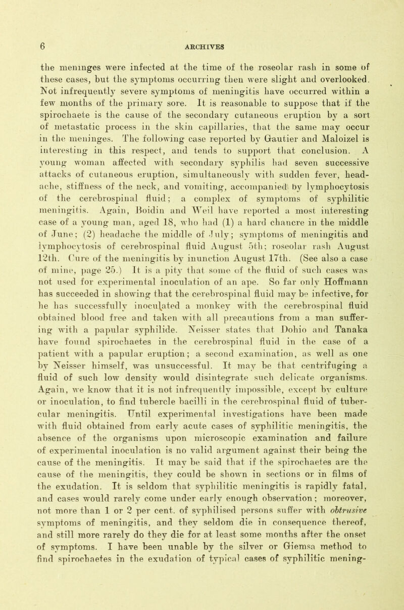 the meninges were infected at the time of the roseolar rash in some of these cases, but the symptoms occurring then were slight and overlooked. Not infrequently severe symptoms of meningitis have occurred within a few months of the primary sore. It is reasonable to suppose that if the spirochaete is the cause of the secondary cutaneous eruption by a sort of metastatic process in the skin capillaries, that the same may occur in the meninges. The following case reported by Gautier and Maloizel is interesting in this respect, and tends to support that conclusion. A young woman affected with secondary syphilis had seven successive attacks of cutaneous eruption, simultaneously with sudden fever, head- ache, stiffness of the neck, and vomiting, accompanied by lymphocytosis of the cerebrospinal fluid; a complex of symptoms of syphilitic meningitis. Again, Boidin and Weil have reported a most interesting case of a young man, aged 18, who had (1) a hard chancre in the middle of June; (2) headache the middle of July; symptoms of meningitis and lymphocytosis of cerebrospinal fluid August 5th; roseolar rash August 12th. Cure of the meningitis by inunction August 17th. (See also a case of mine, page 25.) It is a pity that some of the fluid of such cases was not used for experimental inoculation of an ape. So far only Hoffmann has succeeded in showing that the cerebrospinal fluid may be infective, for he has successfully inoculated a monkey with the cerebrospinal fluid obtained blood free and taken with all precautions from a man suffer- ing with a papular syphilide. Neisser states that Dohio and Tanaka have found spirochaetes in the cerebrospinal fluid in the case of a patient with a papular eruption; a second examination, as well as one by Neisser himself, was unsuccessful. It may be that centrifuging a fluid of such low density would disintegrate such delicate organisms. Again, we know that it is not infrequently impossible, except by culture or inoculation, to find tubercle bacilli in the cerebrospinal fluid of tuber- cular meningitis. Until experimental investigations have been made with fluid obtained from early acute cases of syphilitic meningitis, the absence of the organisms upon microscopic examination and failure of experimental inoculation is no valid argument against their being the cause of the meningitis. It may be said that if the spirochaetes are the cause of the meningitis, they could be shown in sections or in films of the exudation. It is seldom that syphilitic meningitis is rapidly fatal, and cases would rarely come under early enough observation; moreover, not more than 1 or 2 per cent, of svphilised persons suffer with obtrusive symptoms of meningitis, and they seldom die in consequence thereof, and still more rarely do they die for at least some months after the onset of symptoms. I have been unable by the silver or Giemsa method to find spirochaetes in the exudation of typical cases of syphilitic mening-