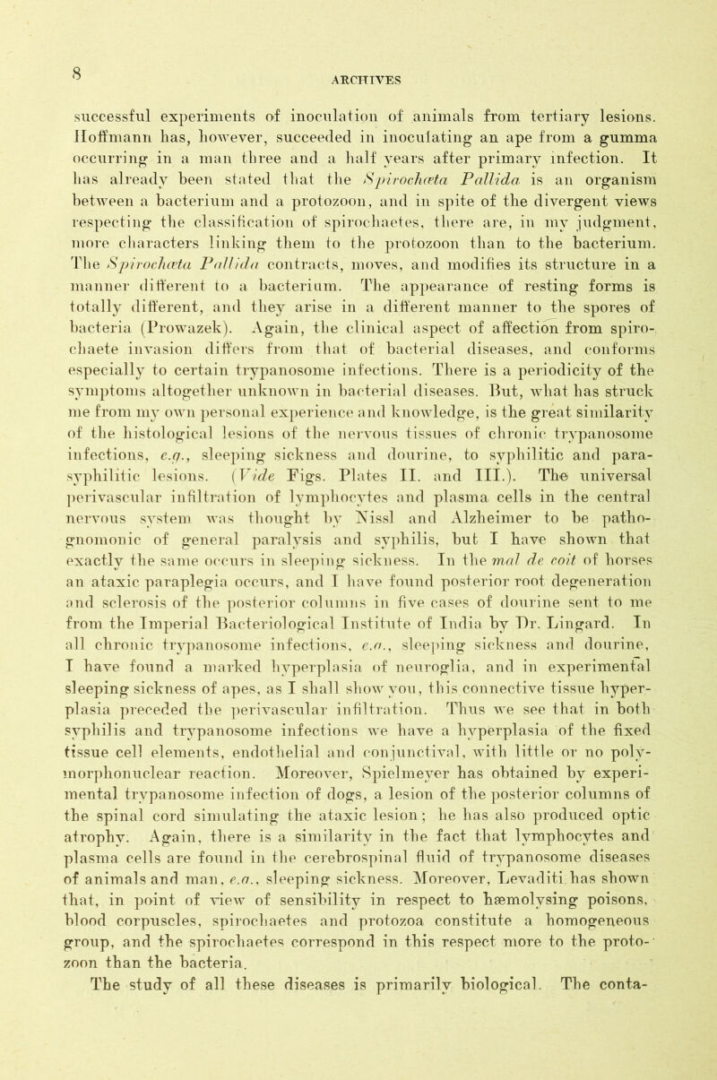 ARCHIVES successful experiments of inoculation of animals from tertiary lesions. Hoffmann has, however, succeeded in inoculating an ape from a gumma occurring in a man three and a half years after primary infection. It has already been stated that the Spirochceta Pallida is an organism between a bacterium and a protozoon, and in spite of the divergent views respecting the classification of spirochaetes, there are, in my judgment, more characters linking them to the protozoon than to the bacterium. The SpirocJiceta P<rflida contracts, moves, and modifies its structure in a manner different to a bacterium. The appearance of resting forms is totally different, and they arise in a different manner to the spores of bacteria (Prowazek). Again, the clinical aspect of affection from spiro- chaete invasion differs from that of bacterial diseases, and conforms especially to certain trypanosome infections. There is a periodicity of the symptoms altogether unknown in bacterial diseases. Put, what has struck me from my own personal experience and knowledge, is the great similarity of the histological lesions of the nervous tissues of chronic trypanosome infections, e.q., sleeping sickness and dourine, to syphilitic and para- syphilitic lesions. (Vide Figs. Plates II. and III.). The universal perivascular infiltration of lymphocytes and plasma cells in the central nervous system was thought by gfissl and Alzheimer to be patho- gnomonic of general paralysis and syphilis, but I have shown that exactly the same occurs in sleeping sickness. In the mol de coit of horses an ataxic paraplegia occurs, and I have found posterior root degeneration and sclerosis of the posterior columns in five cases of dourine sent to me from the Imperial Bacteriological Institute of India by Dr. Lingard. In all chronic trypanosome infections, e.o., sleeping sickness and dourine, I have found a marked hyperplasia of neuroglia, and in experimental sleeping sickness of apes, as I shall show you, this connective tissue hyper- plasia preceded the perivascular infiltration. Thus we see that in both syphilis and trypanosome infections we have a hyperplasia of the fixed tissue cell elements, endothelial and conjunctival, with little or no poly- morphonuclear reaction. Moreover, Spielmeyer has obtained by experi- mental trypanosome infection of dogs, a lesion of the posterior columns of the spinal cord simulating the ataxic lesion; he has also produced optic atrophv. Again, there is a similarity in the fact that lymphocytes and plasma cells are found in the cerebrospinal fluid of trypanosome diseases of animals and man, e.o., sleeping sickness. Moreover, Levaditi has shown tbat, in point of view of sensibility in respect to baemolysing poisons, blood corpuscles, spirochaetes and protozoa constitute a homogeneous group, and the spirochaetes correspond in this respect more to the proto- zoon than the bacteria. The study of all these diseases is primarily biological. The conta-