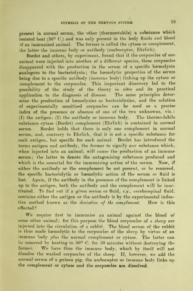 present in normal serum, the other (thermostabile) a substance which resisted heat (56° C.) and was only present in the body fluids and blood of an immunised animal. The former is called the cytase or complement, the latter the immune body or antibody (amboceptor, Ehrlich). Bordet and others, by experiment, found that if the corpuscles of one animal were injected into another of a different species, these corpuscles disappeared with the production in the serum of a specific haemolysin analogous to the bacteriolysin; the haemolytic properties of the serum being due to a specific antibody (immune body) linking up the cytase or complement to the corpuscles. This important discovery led to the possibility of the study of the theory in vitro and its practical application to the diagnosis of disease. The same principles deter- mine the production of liaemolysins as bacteriolysins, and the solution of experimentally sensitised corpuscles can be used as a precise index of the presence or absence of one of the two unknowns, viz.: (1) the antigen; (2) the antibody or immune body. The thermo-labile substance cytase (Bordet) complement (Ehrlich) is contained in normal serum. Bordet holds that there is only one complement in normal serum, and, contrary to Ehrlich, that it is not a specific substance for each antigen, but specific for each animal. Bordet has introduced the terms antigen and antibody, the former to signify any substance which, when injected into an animal, will cause the production of an immune serum; the latter to denote the antagonising substance produced and which is the essential for the immunising action of the serum. Now, if either the antibody or the complement be not present, or be removed, the specific bacteriolytic or haemolytic action of the serum or fluid is lost. Again, if the antibody in the presence of the complement is linked up to the antigen, both the antibody and the complement will be inac- tivated. To find out if a given serum or fluid, e.q., cerebrospinal fluid, contains either the antigen or the antibody is by the experimental induc- tive method known as the deviation of the complement. How is this effected ? We require first to immunise an animal against the blood of some other animal; for this purpose the blood corpuscles of a sheep are injected into the circulation of a rabbit. The blood serum of the rabbit is thus made haemolytic to the corpuscles of the sheep by virtue of an immune body plus the normal complement or cytase. The latter can be removed by heating to 56° C. for 30 minutes without destroying the former. We have thus the immune body, which by itself will not dissolve the washed corpuscles of the sheep. If, however, we add the normal serum of a guinea pig, the amboceptor or immune body links up the complement or cytase and the corpuscles are dissolved.