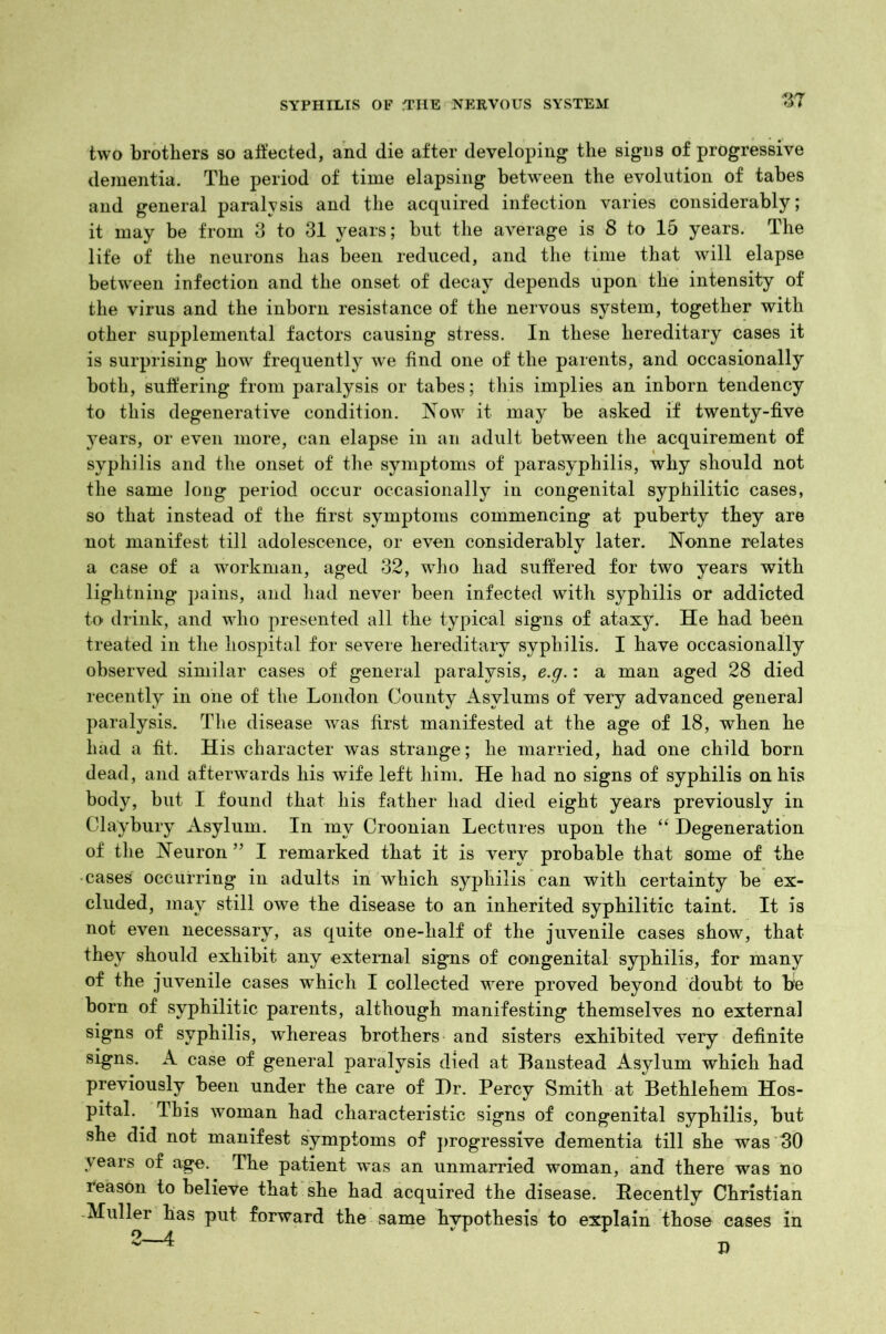 two brothers so affected, and die after developing the signs of progressive dementia. The period of time elapsing between the evolution of tabes and general paralysis and the acquired infection varies considerably; it may be from 3 to 31 years; but the average is 8 to 15 years. The life of the neurons has been reduced, and the time that will elapse between infection and the onset of decay depends upon the intensity of the virus and the inborn resistance of the nervous system, together with other supplemental factors causing stress. In these hereditary cases it is surprising how frequently we find one of the parents, and occasionally both, suffering from paralysis or tabes; this implies an inborn tendency to this degenerative condition. Now it may be asked if twenty-five jrears, or even more, can elapse in an adult between the acquirement of syphilis and the onset of the symptoms of parasyphilis, why should not the same long period occur occasionally in congenital syphilitic cases, so that instead of the first symptoms commencing at puberty they are not manifest till adolescence, or even considerably later. Nonne relates a case of a workman, aged 32, who had suffered for two years with lightning pains, and had never been infected with syphilis or addicted to drink, and who presented all the typical signs of ataxy. He had been treated in the hospital for severe hereditary syphilis. I have occasionally observed similar cases of general paralysis, e.g.: a man aged 28 died recently in one of the London County Asylums of very advanced general paralysis. The disease was first manifested at the age of 18, when he had a fit. His character was strange; he married, had one child born dead, and afterwards his wife left him. He had no signs of syphilis on his body, but I found that his father had died eight years previously in Claybury Asylum. In my Croonian Lectures upon the “ Degeneration of the Neuron 55 I remarked that it is very probable that some of the cases occurring in adults in which syphilis can with certainty be ex- cluded, may still owe the disease to an inherited syphilitic taint. It is not even necessary, as quite one-half of the juvenile cases show, that they should exhibit any external signs of congenital syphilis, for many of the juvenile cases which I collected were proved beyond doubt to bfe born of syphilitic parents, although manifesting themselves no external signs of syphilis, whereas brothers and sisters exhibited very definite signs. A case of general paralysis died at Banstead Asylum which had previously been under the care of Dr. Percy Smith at Bethlehem Hos- pital. This woman had characteristic signs of congenital syphilis, but she did not manifest symptoms of progressive dementia till she was 30 years of age. The patient was an unmarried woman, and there was no reason to believe that she had acquired the disease. Eecently Christian Muller has put forward the same hypothesis to explain those cases in