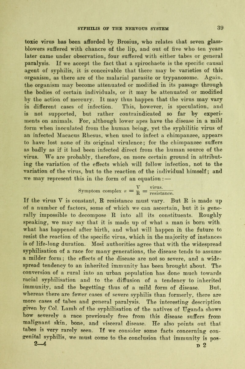 toxic virus has been afforded by Brosius, who relates that seven glass- blowers suffered with chancre of the lip, and out of five who ten years later came under observation, four suffered with either tabes or general paralysis. If we accept the fact that a spirochaete is the specific causal agent of syphilis, it is conceivable that there may be varieties of this organism, as there are of the malarial parasite or trypanosome. Again, the organism may become attenuated or modified in its passage through the bodies of certain individuals, or it may be attenuated or modified by the action of mercury. It may thus happen that the virus may vary in different cases of infection. This, however, is speculation, and is not supported, hut rather contraindicated so far by experi- ments on animals. For, although lower apes have the disease in a mild form when inoculated from the human being, yet the syphilitic virus of an infected Macacus Rhesus, when used to infect a chimpanzee, appears to have lost none of its original virulence; for the chimpanzee suffers as badly as if it had been infected direct from the human source of the virus. We are probably, therefore, on more certain ground in attribut- ing the variation of the effects which will follow infection, not to the variation of the virus, but to the reaction of the individual himself; and we may represent this in the form of an equation: — V virus. Symptom complex * = S = resistance. If the virus V is constant, R resistance must vary. But R is made up of a number of factors, some of which we can ascertain, but it is gene- rally impossible to decompose R into all its constituents. Roughly speaking, we may say that it is made up of what a man is born with, what has happened after birth, and what will happen in the future to resist the reaction of the specific virus, which in the majority of instances is of life-long duration. Most authorities agree that with the widespread svphilisation of a race for many generations, the disease tends to assume a milder form; the effects of the disease are not so severe, and a wide- spread tendency to an inherited immunity has been brought about. The conversion of a rural into an urban population has done much towards racial svphilisation and to the diffusion of a tendency to inherited immunity, and the begetting thus of a mild form of disease. But, whereas there are fewer cases of severe syphilis than formerly, there are more cases of tabes and general paralysis. The interesting description given by Col. Lamb of the svphilisation of the natives of Uganda shows how severely a race previously free from this disease suffers from malignant skin, bone, and visceral disease. He also points out that tabes is very rarely seen. If we consider some facts concerning con- genital syphilis, we must come to the conclusion that immunity is pos - 2-4 D 2