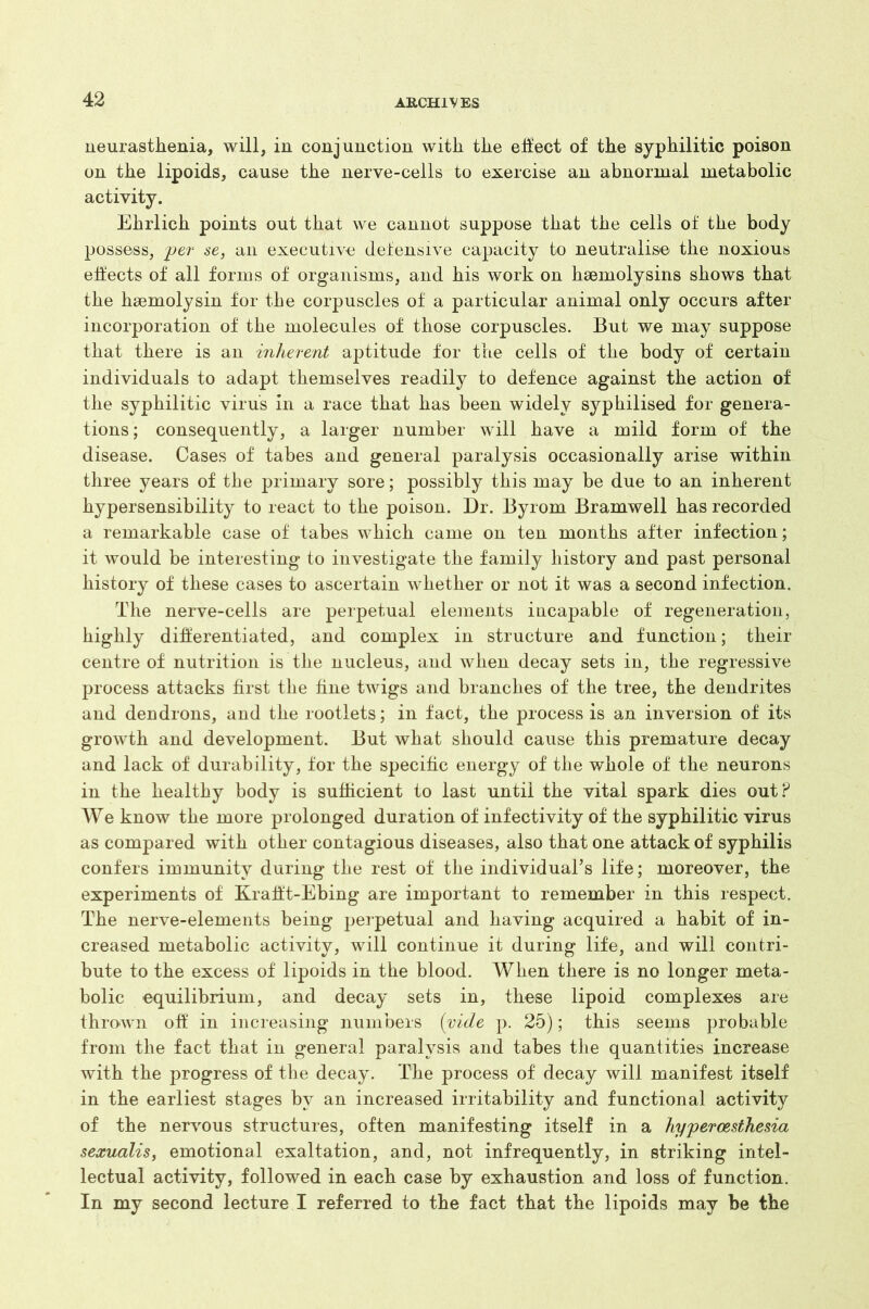 neurasthenia, will, in conjunction with the effect of the syphilitic poison on the lipoids, cause the nerve-cells to exercise an abnormal metabolic activity. Ehrlich points out that we cannot suppose that the cells of the body possess, yer se, an executive defensive capacity to neutralise the noxious effects of all forms of organisms, and his work on hsemolysins shows that the hsemolysin for the corpuscles of a particular animal only occurs after incorporation of the molecules of those corpuscles. But we may suppose that there is an inherent aptitude for the cells of the body of certain individuals to adapt themselves readily to defence against the action of the syphilitic virus in a race that has been widely syphilised for genera- tions; consequently, a larger number will have a mild form of the disease. Cases of tabes and general paralysis occasionally arise within three years of the primary sore; possibly this may be due to an inherent hypersensibility to react to the poison. Dr. Byrom Bramwell has recorded a remarkable case of tabes which came on ten months after infection; it would be interesting to investigate the family history and past personal history of these cases to ascertain whether or not it was a second infection. The nerve-cells are perpetual elements incapable of regeneration, highly differentiated, and complex in structure and function; their centre of nutrition is the nucleus, and when decay sets in, the regressive process attacks first the fine twigs and branches of the tree, the dendrites and dendrons, and the rootlets; in fact, the process is an inversion of its growth and development. But what should cause this premature decay and lack of durability, for the specific energy of the whole of the neurons in the healthy body is sufficient to last until the vital spark dies out? We know the more prolonged duration of infectivity of the syphilitic virus as compared with other contagious diseases, also that one attack of syphilis confers immunity during the rest of the individual’s life; moreover, the experiments of Krafft-Ebing are important to remember in this respect. The nerve-elements being perpetual and having acquired a habit of in- creased metabolic activity, will continue it during life, and will contri- bute to the excess of lipoids in the blood. When there is no longer meta- bolic equilibrium, and decay sets in, these lipoid complexes are thrown off in increasing numbers (vide p. 25); this seems probable from the fact that in general paralysis and tabes the quantities increase with the progress of the decay. The process of decay will manifest itself in the earliest stages by an increased irritability and functional activity of the nervous structures, often manifesting itself in a hyperoesthesia sexualis, emotional exaltation, and, not infrequently, in striking intel- lectual activity, followed in each case by exhaustion and loss of function. In my second lecture I referred to the fact that the lipoids may be the