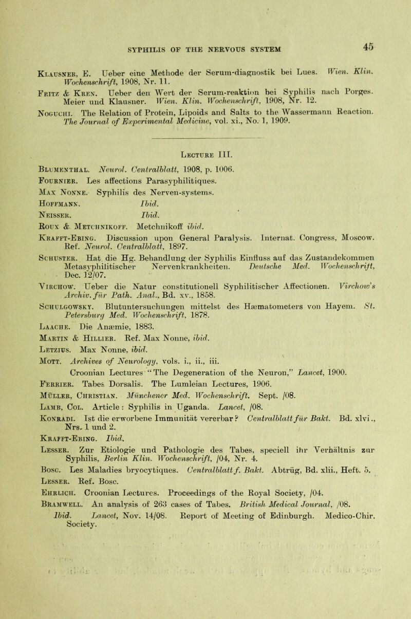 Klausner, E. Ueber eine Methode der Serum-diagnostik bei Lues. Wien. Klin. Wochenschrift, 1908, Nr. 11. Fritz & Kren. Ueber den Wert der Serum-reaktion bei Syphilis nach Porges. Meier und Klausner. Wien. Klin. Wochenschrift, 1908, Nr. 12. Noguchi. The Relation of Protein, Lipoids and Salts to the Wassermann Reaction. The Journal of Experimental Medicine, vol. xi., No. 1, 1909. Lecture III. Blumenthal. Neurol. Centralblatt, 1908, p. 1006. Fournier. Les affections Parasyphilitiques. Max Nonne.- Syphilis des Nerven-systems. Hoffmann. Ibid. Neisser. Ibid. Roux & Metchnikoff. Metchnikoff ibid. Krafft-Ebing. Discussion upon General Paralysis. Internat. Congress, Moscow. Ref. Neurol. Centralblatt, 1897. Schuster. Hat die Hg. Behandlung der Syphilis Einfiuss auf das Zustandekommen Metasyphilitischer Nervenkrankheiten. Deutsche Med. Wochenschrift, Dec. 12/07. Virchow. Ueber die Natur constitutionell Syphilitischer Affectionen. Virchovjs Archiv.fur Path. Anal., Bd. xv., 1858. Schulgowsky. Blutuntersuchungen mittelst des Haamatometers von Hayeni. St. Petersburg Med. Wochenschrift, 1878. Laache. Die Anaemie, 1883. Martin & Hillier. Ref. Max Nonne, ibid. Letzius. Max Nonne, ibid. Mott. Archives of Neurology, vols. i., ii., iii. Croonian Lectures “ The Degeneration of the Neuron,” Lancet, 1900. Ferrier. Tabes Dorsalis. The Lumleian Lectures, 1906. Muller, Christian. Munchener Med. Wochenschrift. Sept. /08. Lamb, Col. Article : Syphilis in Uganda. Lancet, /08. Konradi. 1st die erworbene Immunitat vererbar ? Centralblatt fur Bakt. Bd. xlvi., Nrs. 1 und 2. Krafft-Ebing. Ibid. Lesser. Zur Etiologie und Pathologie des Tabes, speciell ihr Verhaltnis zur Syphilis, Berlin Klin. Wochenschrift, /04, Nr. 4. Bosg. Les Maladies bryocytiques. Centralblatt f. Bakt. Abtriig, Bd. xlii., Heft. 5. Lesser. Ref. Bose. Ehrlich. Croonian Lectures. Proceedings of the Royal Society, /04. BRamwell. An analysis of 263 cases of Tabes. British Medical Journal, /08. Ibid. Lancet, Nov. 14/08. Report of Meeting of Edinburgh. Medico-Chir. Society.