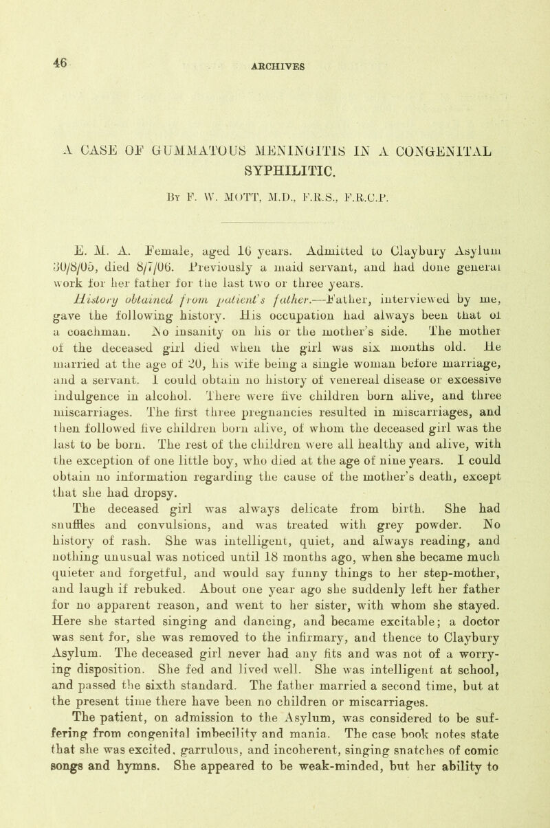 ARCHIVES A CASE OE GUMMATOUS MENINGITIS IN A CONGENITAL SYPHILITIC. By F. W. MOTT, M.D., F.B.S., F.R.C.P. E. M. A. Eemale, aged 16 years. Admitted to Claybury Asylum oU/8/05, died 8/7/06. Previously a maid servant, and bad done general work lor her father for the last two or three years. History obtained from ijatient’s father.—lather, interviewed by me, gave the following history. JLLis occupation had always been that oi a coachman. No insanity on his or the mother’s side. The mother of the deceased girl died when the girl was six months old. He married at the age of ^0, his wife being a single woman before marriage, and a servant. 1 could obtain no history of venereal disease or excessive indulgence in alcohol. There were five children born alive, and three miscarriages. The first three pregnancies resulted in miscarriages, and then followed five children born alive, of whom the deceased girl was the last to be born. The rest of the children were all healthy and alive, with the exception of one little boy, who died at the age of nine years. I could obtain no information regarding the cause of the mother’s death, except that she had dropsy. The deceased girl was always delicate from birth. She had snuffles and convulsions, and was treated with grey powder. No history of rash. She was intelligent, quiet, and always reading, and nothing unusual was noticed until 18 months ago, when she became much quieter and forgetful, and would say funny things to her step-mother, and laugh if rebuked. About one year ago she suddenly left her father for no apparent reason, and went to her sister, with whom she stayed. Here she started singing and dancing, and became excitable; a doctor was sent for, she was removed to the infirmary, and thence to Claybury Asylum. The deceased girl never had any fits and was not of a worry- ing disposition. She fed and lived well. She was intelligent at school, and passed the sixth standard. The father married a second time, but at the present time there have been no children or miscarriages. The patient, on admission to the Asylum, was considered to be suf- fering from congenital imbecility and mania. The case book notes state that she was excited, garrulous, and incoherent, singing snatches of comic songs and hymns. She appeared to be weak-minded, but her ability to