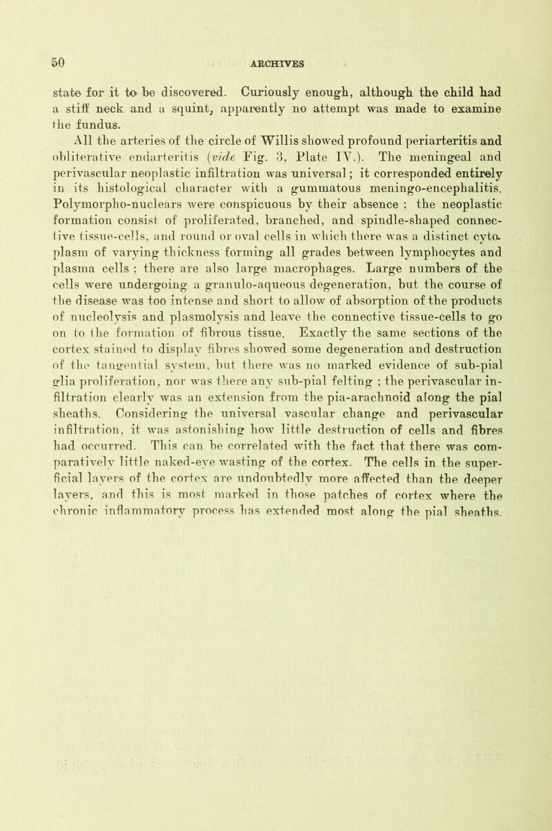 state for it to be discovered. Curiously enough, although the child had a stiff neck and a squint., apparently no attempt was made to examine the fundus. All the arteries of the circle of Willis showed profound periarteritis and obliterative endarteritis (vide Fig. 3, Plate IV.). The meningeal and perivascular neoplastic infiltration was universal; it corresponded entirely in its histological character with a gummatous meningo-encephalitis. Polymorpho-nuclears were conspicuous by their absence ; the neoplastic formation consist of proliferated, branched, and spindle-shaped connec- tive tissue-cells, and round or oval cells in which there was a distinct cyto- plasm of varying thickness forming all grades between lymphocytes and plasma cells ; there are also large macrophages. Large numbers of the cells were undergoing a granulo-aqueous degeneration, but the course of the disease was too intense and short to allow of absorption of the products of nucleolysis and plasmolysis and leave the connective tissue-cells to go on to the formation of fibrous tissue. Exactly the same sections of the cortex stained to display fibres showed some degeneration and destruction of the tangential system, but there was no marked evidence of sub-pial glia proliferation, nor was there any sub-pial felting ; the perivascular in- filtration clearly was an extension from the pia-arachnoid along the pial sheaths. Considering the universal vascular change and perivascular infiltration, it was astonishing how little destruction of cells and fibres had occurred. This can be correlated with the fact that there was com- paratively little naked-eye wasting of the cortex. The cells in the super- ficial layers of the cortex are undoubtedly more affected than the deeper layers, and this is most marked in those patches of cortex where the chronic inflammatory process has extended most along the pial sheaths.