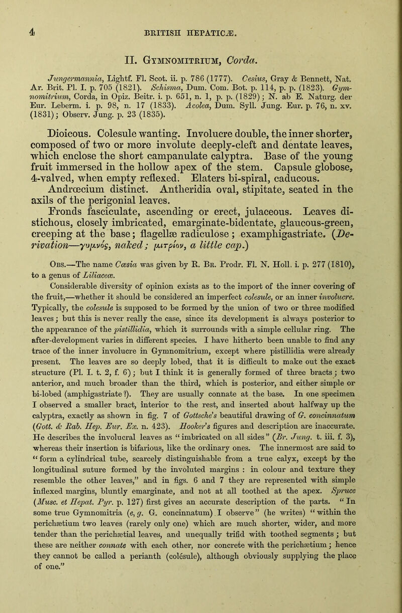 II. Gymnomitrium, Corda. Jungermannia, Lightf. FI. Scot. ii. p. 786 (1777). Cesius, Gray & Bennett, Nat. Ar. Brit. PI. I. p. 705 (1821). Scliisma, Dum. Com. Bot. p. 114, p. p. (1823). Gym- nomitrium, Corda, in Opiz. Beitr. i. p. 651, n. 1, p. p. (1829); N. ab E. Naturg. der Eur. Leberm. i. p. 98, n. 17 (1833). Acolea, Dum. Syll. Jung. Eur. p. 76, n. xv. (1831); Observ. Jung. p. 23 (1835). Dioicous. Colesule wanting. Involucre double, the inner shorter, composed of two or more involute deeply-cleft and dentate leaves, which enclose the short campanulate calyptra. Base of the young fruit immersed in the hollow apex of the stem. Capsule globose, 4-valved, when empty reflexed. Elaters bi-spiral, caducous. Androecium distinct. Antheridia oval, stipitate, seated in the axils of the perigonial leaves. Eronds fasciculate, ascending or erect, julaceous. Leaves di- stichous, closely imbricated, emarginate-bidentate, glaucous-green, creeping at the base; flagellse radiculose ; examphigastriate. (De- rivation—yujuvoj, naked; [jurplov, a little cap.) Obs.—The name Ccesia was given by R. Br. Prodr. FI. N. Holl. i. p. 277 (1810), to a genus of Liliacece. Considerable diversity of opinion exists as to the import of the inner covering of the fruit,—whether it should be considered an imperfect colesule, or an inner involucre. Typically, the colesule is supposed to be formed by the union of two or three modified leaves; but this is never really the case, since its development is always posterior to the appearance of the pistillidia, which it surrounds with a simple cellular ring. The after-development varies in different species. I have hitherto been unable to find any trace of the inner involucre in Gynmomitrium, except where pistillidia were already present. The leaves are so deeply lobed, that it is difficult to make out the exact structure (PI. I. t. 2, f. 6); but I think it is generally formed of three bracts ; two anterior, and much broader than the third, which is posterior, and either simple or bi-lobed (amphigastriate l). They are usually connate at the base. In one specimen I observed a smaller bract, interior to the rest, and inserted about halfway up the calyptra, exactly as shown in fig. 7 of Gottsche’s beautiful drawing of G. concinnatum (Gott. <& Bab. Hep. Eur. Ex. n. 423). Hooker's figures and description are inaccurate. He describes the involucral leaves as “imbricated on all sides” (Br. Jung. t. iii. f. 3), whereas their insertion is bifarious, like the ordinary ones. The innermost are said to “ form a cylindrical tube, scarcely distinguishable from a true calyx, except by the longitudinal suture formed by the involuted margins : in colour and texture they resemble the other leaves,” and in figs. 6 and 7 they are represented with simple indexed margins, bluntly emarginate, and not at all toothed at the apex. Spruce (Muse, et Hepat. Pyr. p. 127) first gives an accurate description of the parts. “ In some true Gymnomitria (e, g. G. concinnatum) I observe” (he writes) “ within the pericliaetium two leaves (rarely only one) which are much shorter, wider, and more tender than the perichsetial leaves, and unequally trifid with toothed segments ; but these are neither connate with each other, nor concrete with the perichsetium; hence they cannot be called a perianth (colesule), although obviously supplying the place of one.”