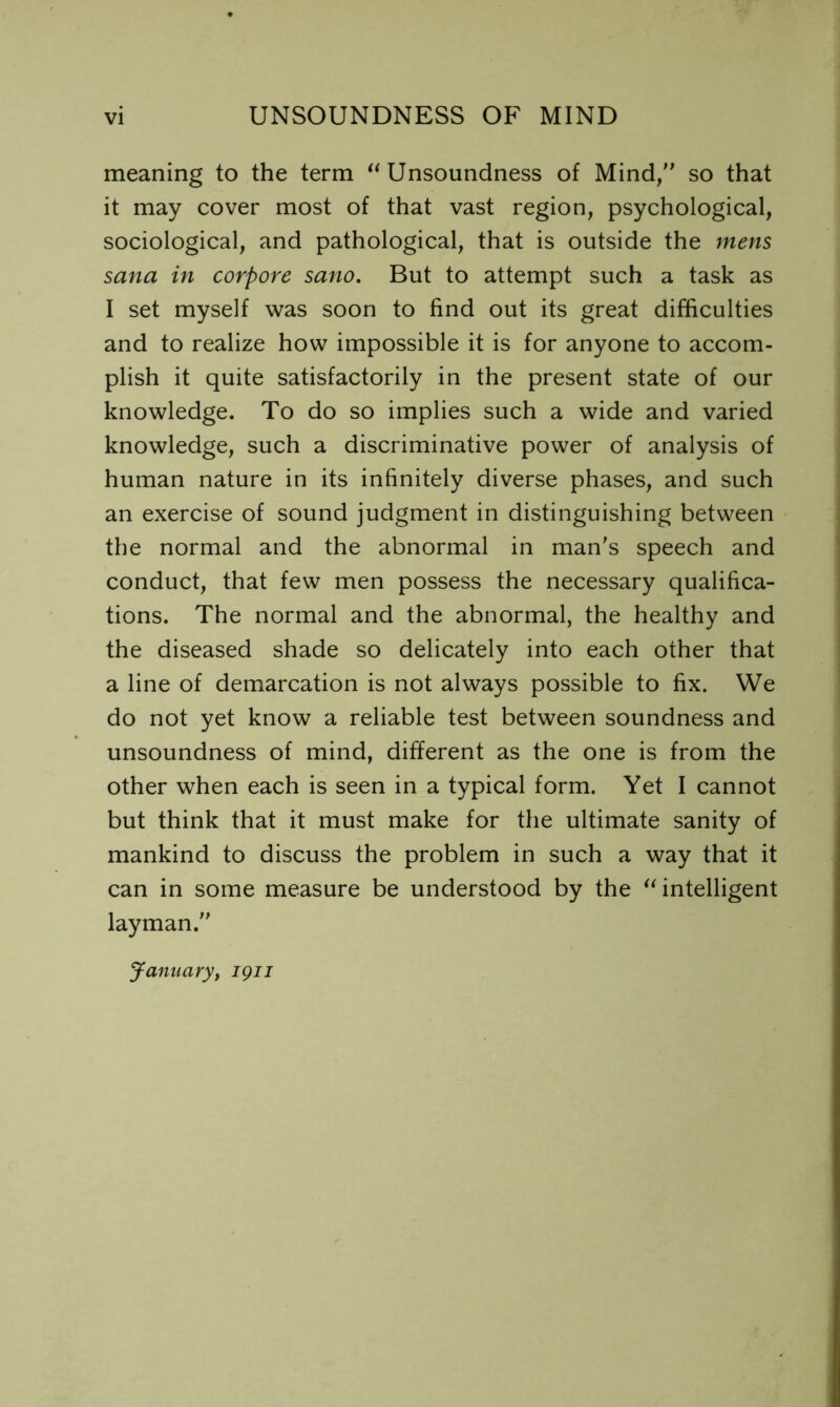 meaning to the term Unsoundness of Mind/' so that it may cover most of that vast region, psychological, sociological, and pathological, that is outside the jnens Sana in corpore sano. But to attempt such a task as I set myself was soon to find out its great difficulties and to realize how impossible it is for anyone to accom- plish it quite satisfactorily in the present state of our knowledge. To do so implies such a wide and varied knowledge, such a discriminative power of analysis of human nature in its infinitely diverse phases, and such an exercise of sound judgment in distinguishing between the normal and the abnormal in man's speech and conduct, that few men possess the necessary qualifica- tions. The normal and the abnormal, the healthy and the diseased shade so delicately into each other that a line of demarcation is not always possible to fix. We do not yet know a reliable test between soundness and unsoundness of mind, different as the one is from the other when each is seen in a typical form. Yet I cannot but think that it must make for the ultimate sanity of mankind to discuss the problem in such a way that it can in some measure be understood by the ^intelligent layman. January, igii
