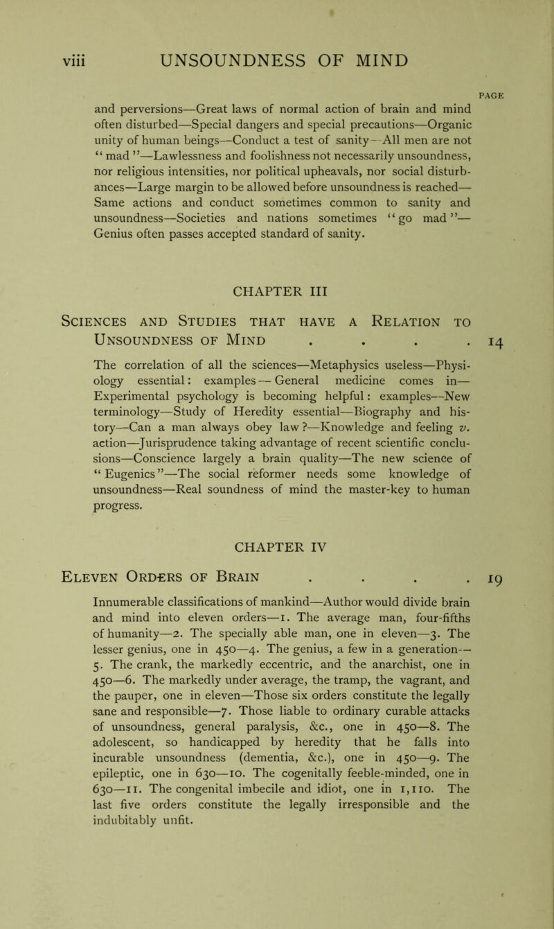 PAGE and perversions—Great laws of normal action of brain and mind often disturbed—Special dangers and special precautions—Organic unity of human beings—Conduct a test of sanity- All men are not “ mad ”—Lawlessness and foolishness not necessarily unsoundness, nor religious intensities, nor political upheavals, nor social disturb- ances—Large margin to be allowed before unsoundness is reached— Same actions and conduct sometimes common to sanity and unsoundness—Societies and nations sometimes “go mad”— Genius often passes accepted standard of sanity. CHAPTER III Sciences and Studies that have a Relation to Unsoundness of Mind . . . • 14 The correlation of all the sciences—Metaphysics useless—Physi- ology essential: examples — General medicine comes in— Experimental psychology is becoming helpful: examples—New terminology—Study of Heredity essential—Biography and his- tory—Can a man always obey law ?—Knowledge and feeling v. action—^Jurisprudence taking advantage of recent scientific conclu- sions—Conscience largely a brain quality—The new science of “Eugenics”—The social reformer needs some knowledge of unsoundness—Real soundness of mind the master-key to human progress. CHAPTER IV Eleven Orders of Brain .... Innumerable classifications of mankind—Author would divide brain and mind into eleven orders—i. The average man, four-fifths of humanity—2. The specially able man, one in eleven—3. The lesser genius, one in 450—4. The genius, a few in a generation— 5. The crank, the markedly eccentric, and the anarchist, one in 450—6. The markedly under average, the tramp, the vagrant, and the pauper, one in eleven—Those six orders constitute the legally sane and responsible—7. Those liable to ordinary curable attacks of unsoundness, general paralysis, &c., one in 450—8. The adolescent, so handicapped by heredity that he falls into incurable unsoundness (dementia, &c.), one in 450—9. The epileptic, one in 630—10. The cogenitally feeble-minded, one in 630—II. The congenital imbecile and idiot, one in i,iio. The last five orders constitute the legally irresponsible and the indubitably unfit.