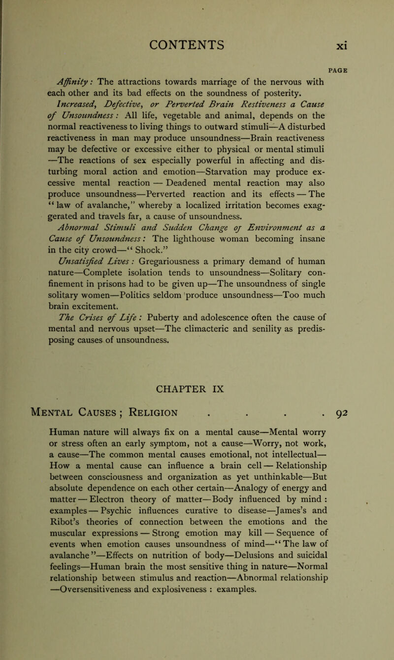 PAGE Affinity: The attractions towards marriage of the nervous with each other and its bad effects on the soundness of posterity. Increased, Defective, or Perverted Brain Restiveness a Cause of Unsoundness: All life, vegetable and animal, depends on the normal reactiveness to living things to outward stimuli—A disturbed reactiveness in man may produce unsoundness—Brain reactiveness may be defective or excessive either to physical or mental stimuli —The reactions of sex especially powerful in affecting and dis- turbing moral action and emotion—Starvation may produce ex- cessive mental reaction — Deadened mental reaction may also produce unsoundness—Perverted reaction and its effects — The “law of avalanche,” whereby a localized irritation becomes exag- gerated and travels far, a cause of unsoundness. Abnormal Stimuli and Sudden Change oj Environment as a Cause of Unsoundness: The lighthouse woman becoming insane in the city crowd—“ Shock.” Unsatisfied Lives: Gregariousness a primary demand of human nature—Complete isolation tends to unsoundness—Solitary con- finement in prisons had to be given up—The unsoundness of single solitary women—Politics seldom 'produce unsoundness—Too much brain excitement. The Crises of Life : Puberty and adolescence often the cause of mental and nervous upset—The climacteric and senility as predis- posing causes of unsoundness. CHAPTER IX Mental Causes ; Religion . . . .92 Human nature will always fix on a mental cause—Mental worry or stress often an early symptom, not a cause—Worry, not work, a cause—The common mental causes emotional, not intellectual— How a mental cause can influence a brain cell — Relationship between consciousness and organization as yet unthinkable—But absolute dependence on each other certain—Analogy of energy and matter — Electron theory of matter—Body influenced by mind : examples—Psychic influences curative to disease—^James’s and Ribot’s theories of connection between the emotions and the muscular expressions — Strong emotion may kill — Sequence of events when emotion causes unsoundness of mind—“The law of avalanche”—Effects on nutrition of body—Delusions and suicidal feelings—Human brain the most sensitive thing in nature—Normal relationship between stimulus and reaction—Abnormal relationship —Oversensitiveness and explosiveness : examples.