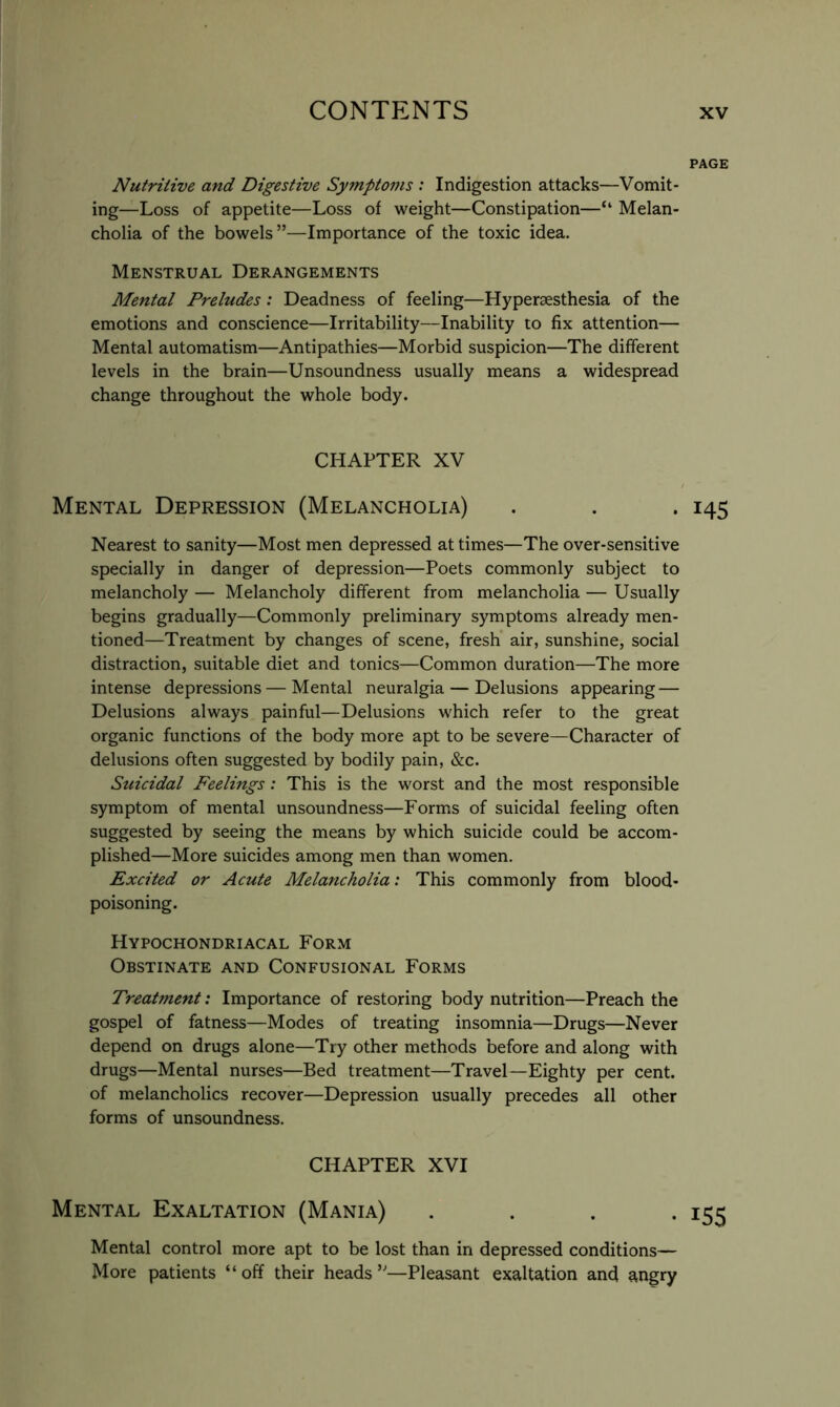 PAGE Nutritive and Digestive Symptoms : Indigestion attacks—Vomit- ing—Loss of appetite—Loss of weight—Constipation—“ Melan- cholia of the bowels”—Importance of the toxic idea. Menstrual Derangements Mental Preludes: Deadness of feeling—Hypersesthesia of the emotions and conscience—Irritability—Inability to fix attention— Mental automatism—Antipathies—Morbid suspicion—The different levels in the brain—Unsoundness usually means a widespread change throughout the whole body. CHAPTER XV Mental Depression (Melancholia) . . . 145 Nearest to sanity—Most men depressed at times—The over-sensitive specially in danger of depression—Poets commonly subject to melancholy — Melancholy different from melancholia — Usually begins gradually—Commonly preliminary symptoms already men- tioned—Treatment by changes of scene, fresh air, sunshine, social distraction, suitable diet and tonics—Common duration—The more intense depressions — Mental neuralgia — Delusions appearing — Delusions always painful—Delusions which refer to the great organic functions of the body more apt to be severe—Character of delusions often suggested by bodily pain, &c. Suicidal Feelings: This is the worst and the most responsible symptom of mental unsoundness—Forms of suicidal feeling often suggested by seeing the means by which suicide could be accom- plished—More suicides among men than women. Excited or Acute Melancholia: This commonly from blood- poisoning. Hypochondriacal Form Obstinate and Confusional Forms Treatment: Importance of restoring body nutrition—Preach the gospel of fatness—Modes of treating insomnia—Drugs—Never depend on drugs alone—Try other methods before and along with drugs—Mental nurses—Bed treatment—Travel—Eighty per cent, of melancholics recover—Depression usually precedes all other forms of unsoundness. CHAPTER XVI Mental Exaltation (Mania) . . . . Mental control more apt to be lost than in depressed conditions— More patients “off their heads”—Pleasant exaltation and angry