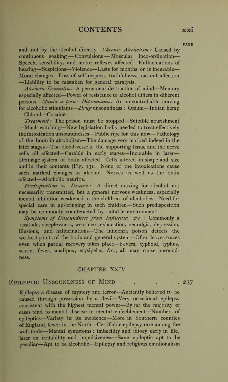 PAGE and not by the alcohol directly—Chronic Alcoholism : Caused by continuous soaking — Convulsions — Muscular inco-ordination— Speech, sensibility, and motor reflexes affected—Hallucinations of hearing—Suspicions—Violence—Lasts for months or is incurable— Moral changes—Loss of self-respect, truthfulness, natural affection —Liability to be mistaken for general paralysis. Alcoholic Dementia : A permanent destruction of mind—Memory especially affected—Power of resistance to alcohol differs in different persons—Mania a potu—Dipsomania : An uncontrollable craving for alcoholic stimulants—Drug unsoundness ; Opium—Indian hemp —Chloral—Cocaine. Treatment: The poison must be stopped—Suitable nourishment —Much watching—New legislation badly needed to treat effectively the intoxication unsoundnesses—Public ripe for this now—Pathology of the brain in alcoholism—The damage very marked indeed in the later stages—The blood-vessels, the supporting tissue and the nerve cells all affected—Curable in early stages—Incurable in later— Drainage system of brain affected—Cells altered in shape and size and in their contents (Fig. 13). None of the intoxications cause such marked changes as alcohol—Nerves as well as the brain affected—Alcoholic neuritis. Predisposition v. Disease: A direct craving for alcohol not necessarily transmitted, but a general nervous weakness, especially mental inhibition weakened in the children of alcoholics—Need for special care in up-bringing in such children—Such predisposition may be commonly counteracted by suitable environment. Sympto77is of Unsotmdness froin Infitienza^ drc. : Commonly a assitude, sleeplessness, weariness, exhaustion, neuralgia, depression, illusions, and hallucinations—The influenza poison detects the weakest points of the brain and general system—Often leaves traces even when partial recovery takes place—Fevers, typhoid, typhus, scarlet fever, smallpox, erysipelas, &c., all may cause unsound- ness. CHAPTER XXIV Epileptic Unsoundness of Mind . . . 237 Epilepsy a disease of mystery and terror—Anciently believed to be caused through possession by a devil—Very occasional epilepsy consistent with the highest mental power—By far the majority of cases tend to mental disease or mental enfeeblement—Numbers of epileptics—Variety in its incidence—More in Southern counties of England, fewer in the North—Certifiable epilepsy rare among the well-to-do—Mental symptoms: imbecility and idiocy early in life, later on irritability and impulsiveness—Sane epileptic apt to be peculiar—Apt to be alcoholic—Epilepsy and religious emotionalism
