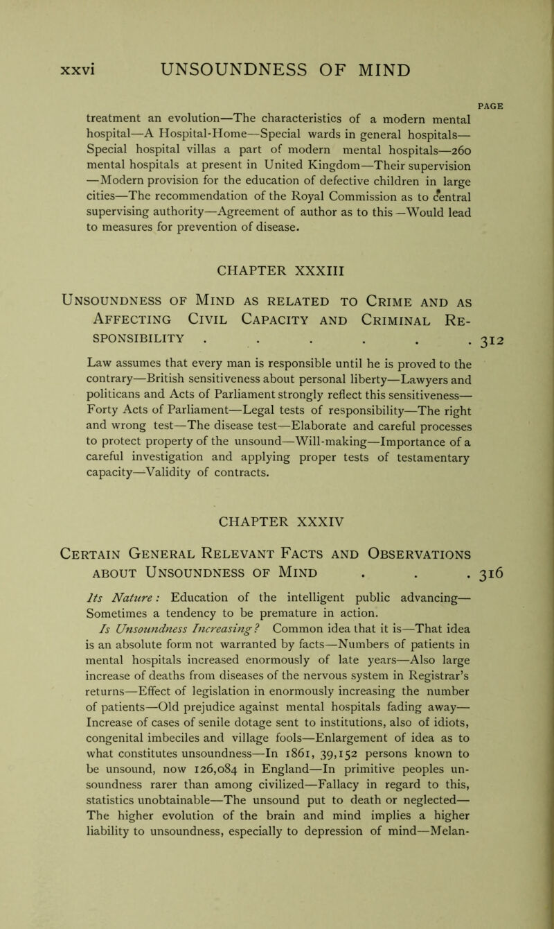 PAGE treatment an evolution—The characteristics of a modern mental hospital—A Hospital-Home—Special wards in general hospitals— Special hospital villas a part of modern mental hospitals—260 mental hospitals at present in United Kingdom—Their supervision —Modern provision for the education of defective children in large cities—The recommendation of the Royal Commission as to (fentral supervising authority—Agreement of author as to this —Would lead to measures for prevention of disease. CHAPTER XXXIII Unsoundness of Mind as related to Crime and as Affecting Civil Capacity and Criminal Re- sponsibility ...... Law assumes that every man is responsible until he is proved to the contrary—British sensitiveness about personal liberty—Lawyers and politicans and Acts of Parliament strongly reflect this sensitiveness— Forty Acts of Parliament—Legal tests of responsibility—The right and wrong test—The disease test—Elaborate and careful processes to protect property of the unsound—Will-making—Importance of a careful investigation and applying proper tests of testamentary capacity—Validity of contracts. CHAPTER XXXIV Certain General Relevant Facts and Observations ABOUT Unsoundness of Mind . . . 316 Its Nature: Education of the intelligent public advancing— Sometimes a tendency to be premature in action. Is Unsoundness Increasing? Common idea that it is—That idea is an absolute form not warranted by facts—Numbers of patients in mental hospitals increased enormously of late years—Also large increase of deaths from diseases of the nervous system in Registrar’s returns—Effect of legislation in enormously increasing the number of patients—Old prejudice against mental hospitals fading away— Increase of cases of senile dotage sent to institutions, also of idiots, congenital imbeciles and village fools—Enlargement of idea as to what constitutes unsoundness—In i86i, 39,152 persons known to be unsound, now 126,084 England—In primitive peoples un- soundness rarer than among civilized—Fallacy in regard to this, statistics unobtainable—The unsound put to death or neglected— The higher evolution of the brain and mind implies a higher liability to unsoundness, especially to depression of mind—Melan-