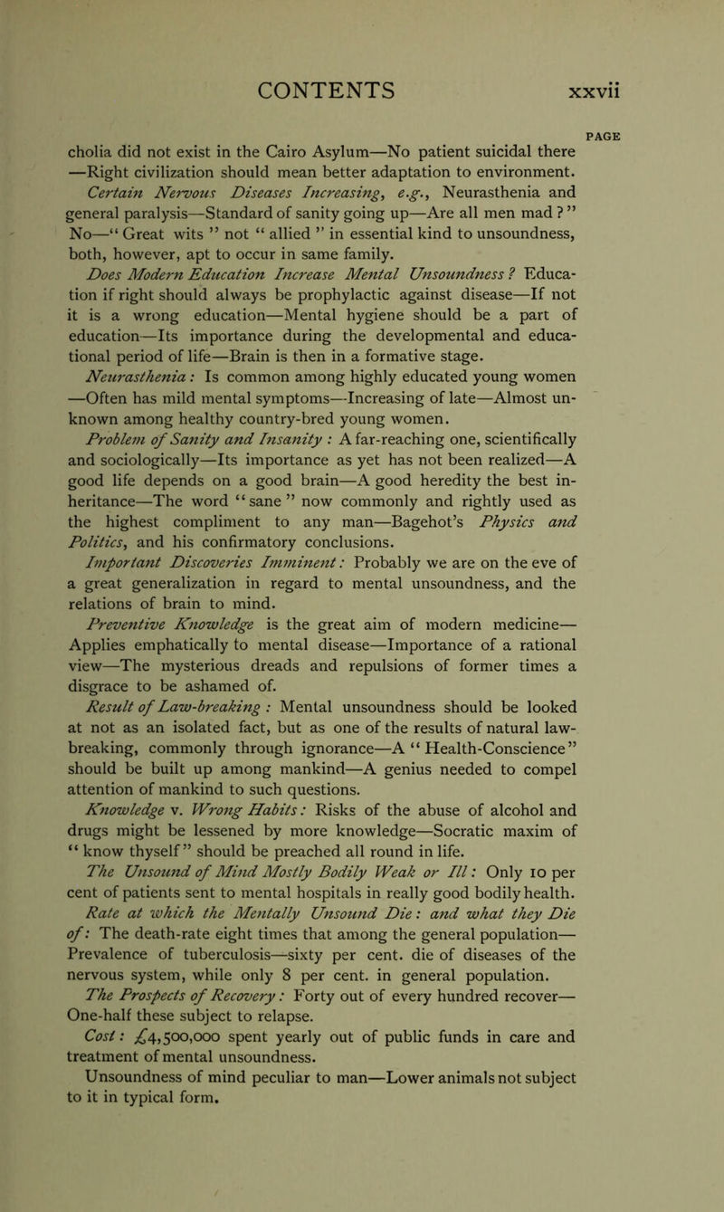 PAGE cholia did not exist in the Cairo Asylum—No patient suicidal there —Right civilization should mean better adaptation to environment. Certain Nervous Diseases Increasing, e.g.. Neurasthenia and general paralysis—Standard of sanity going up—Are all men mad ? ” No—“ Great wits ” not “ allied ” in essential kind to unsoundness, both, however, apt to occur in same family. Does Modern Education Increase Mental Unsoundness ? Educa- tion if right should always be prophylactic against disease—If not it is a wrong education—Mental hygiene should be a part of education—Its importance during the developmental and educa- tional period of life—Brain is then in a formative stage. Netirasthenia : Is common among highly educated young women —Often has mild mental symptoms—Increasing of late—Almost un- known among healthy country-bred young women. Proble7u of Sanity and Insanity : Afar-reaching one, scientifically and sociologically—Its importance as yet has not been realized—A good life depends on a good brain—A good heredity the best in- heritance—The word “sane” now commonly and rightly used as the highest compliment to any man—Bagehot’s Physics and Politics, and his confirmatory conclusions. Important Discoveries Inunhtent: Probably we are on the eve of a great generalization in regard to mental unsoundness, and the relations of brain to mind. Preventive Knowledge is the great aim of modern medicine— Applies emphatically to mental disease—Importance of a rational view—The mysterious dreads and repulsions of former times a disgrace to be ashamed of. Result of Law-breaking : Mental unsoundness should be looked at not as an isolated fact, but as one of the results of natural law- breaking, commonly through ignorance—A “ Health-Conscience ” should be built up among mankind—A genius needed to compel attention of mankind to such questions. Knowledge v. Wrong Habits: Risks of the abuse of alcohol and drugs might be lessened by more knowledge—Socratic maxim of “ know thyself” should be preached all round in life. The Unsomtd of Mind Mostly Bodily Weak or III: Only lo per cent of patients sent to mental hospitals in really good bodily health. Rate at which the Mentally Unsound Die: and what they Die of: The death-rate eight times that among the general population— Prevalence of tuberculosis—sixty per cent, die of diseases of the nervous system, while only 8 per cent, in general population. The Prospects of Recovery: Forty out of every hundred recover— One-half these subject to relapse. Cost: £4,^00,000 spent yearly out of public funds in care and treatment of mental unsoundness. Unsoundness of mind peculiar to man—Lower animals not subject to it in typical form.