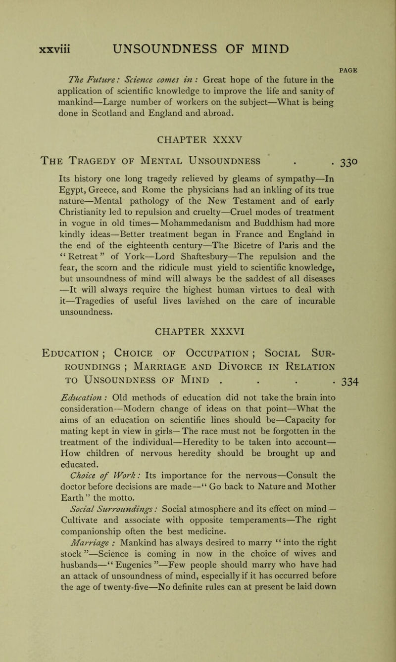 PAGE The Future: Science comes in : Great hope of the future in the application of scientific knowledge to improve the life and sanity of mankind—Large number of workers on the subject—What is being done in Scotland and England and abroad. CHAPTER XXXV The Tkagedy of Mental Unsoundness . . 330 Its history one long tragedy relieved by gleams of sympathy—In Egypt, Greece, and Rome the physicians had an inkling of its true nature—Mental pathology of the New Testament and of early Christianity led to repulsion and cruelty—Cruel modes of treatment in vogue in old times— Mohammedanism and Buddhism had more kindly ideas—Better treatment began in France and England in the end of the eighteenth century—The Bicetre of Paris and the “Retreat” of York—Lord Shaftesbury—The repulsion and the fear, the scorn and the ridicule must yield to scientific knowledge, but unsoundness of mind will always be the saddest of all diseases —It will always require the highest human virtues to deal with it—Tragedies of useful lives lavished on the care of incurable unsoundness. CHAPTER XXXVI Education ; Choice of Occupation ; Social Sur- roundings ; Marriage and DivoRCE in Relation TO Unsoundness of Mind .... 334 Education : Old methods of education did not take the brain into consideration—Modern change of ideas on that point—What the aims of an education on scientific lines should be—Capacity for mating kept in view in girls— The race must not be forgotten in the treatment of the individual—Heredity to be taken into account— How children of nervous heredity should be brought up and educated. Choice of Work: Its importance for the nervous—Consult the doctor before decisions are made—“ Go back to Nature and Mother Earth ” the motto. Social Surroundings: Social atmosphere and its effect on mind — Cultivate and associate with opposite temperaments—The right companionship often the best medicine. Marriage ; Mankind has always desired to marry “ into the right stock ”—Science is coming in now in the choice of wives and husbands—“Eugenics”—Few people should marry who have had an attack of unsoundness of mind, especially if it has occurred before the age of twenty-five—No definite rules can at present be laid down
