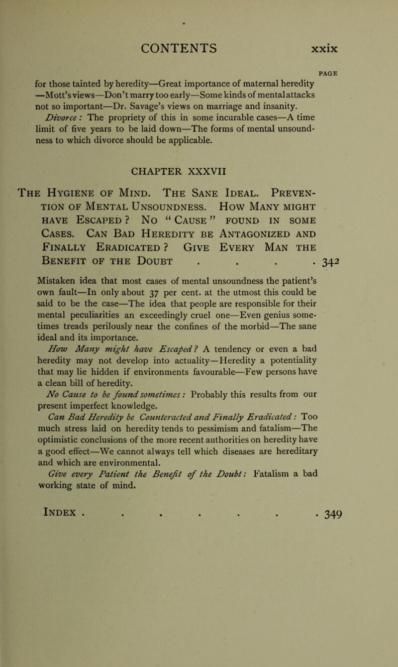 PAGE for those tainted by heredity—Great importance of maternal heredity —Mott’s views—Don’t marry too early—Some kinds of mentalattacks not so important—Dr. Savage’s views on marriage and insanity. Divorce : The propriety of this in some incurable cases—A time limit of five years to be laid down—The forms of mental unsound- ness to which divorce should be applicable. CHAPTER XXXVII The Hygiene of Mind. The Sane Ideal. Preven- tion OF Mental Unsoundness. How Many might . HAVE Escaped? No “ Cause’’ found in some Cases. Can Bad Heredity be Antagonized and Finally Eradicated ? Give Every Man the Benefit of the Doubt .... 342 Mistaken idea that most cases of mental unsoundness the patient’s own fault—In only about 37 per cent, at the utmost this could be said to be the case—The idea that people are responsible for their mental peculiarities an exceedingly cruel one—Even genius some- times treads perilously near the confines of the morbid—The sane ideal and its importance. How Many might have Escaped? A tendency or even a bad heredity may not develop into actuality—Heredity a potentiality that may lie hidden if environments favourable—Few persons have a clean bill of heredity. No Cause to be found sometimes: Probably this results from our present imperfect knowledge. Can Bad Heredity be Counteracted and Finally Eradicated: Too much stress laid on heredity tends to pessimism and fatalism—The optimistic conclusions of the more recent authorities on heredity have a good effect—We cannot always tell which diseases are hereditary and which are environmental. Give every Patient the Benefit of the Doubt: P'atalism a bad working state of mind. Index . • 349