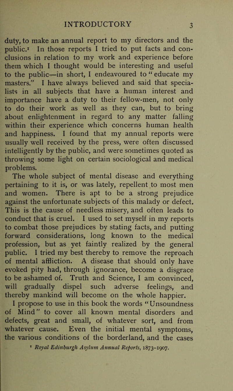 duty, to make an annual report to my directors and the public.I In those reports I tried to put facts and con- clusions in relation to my work and experience before them which I thought would be interesting and useful to the public—in short, I endeavoured to educate my masters. I have always believed and said that specia- lists in all subjects that have a human interest and importance have a duty to their fellow-men, not only to do their work as well as they can, but to bring about enlightenment in regard to any matter falling within their experience which concerns human health and happiness. I found that my annual reports were usually well received by the press, were often discussed intelligently by the public, and were sometimes quoted as throwing some light on certain sociological and medical problems. The whole subject of mental disease and everything pertaining to it is, or was lately, repellent to most men and women. There is apt to be a strong prejudice against the unfortunate subjects of this malady or defect. This is the cause of needless misery, and often leads to conduct that is cruel. I used to set myself in my reports to combat those prejudices by stating facts, and putting forward considerations, long known to the medical profession, but as yet faintly realized by the general public. I tried my best thereby to remove the reproach of mental affliction. A disease that should only have evoked pity had, through ignorance, become a disgrace to be ashamed of. Truth and Science, I am convinced, will gradually dispel such adverse feelings, and thereby mankind will become on the whole happier. I propose to use in this book the words Unsoundness of Mind to cover all known mental disorders and defects, great and small, of whatever sort, and from whatever cause. Even the initial mental symptoms, the various conditions of the borderland, and the cases * Royal Edinburgh Asylum Annual Reports, 1873-1907.