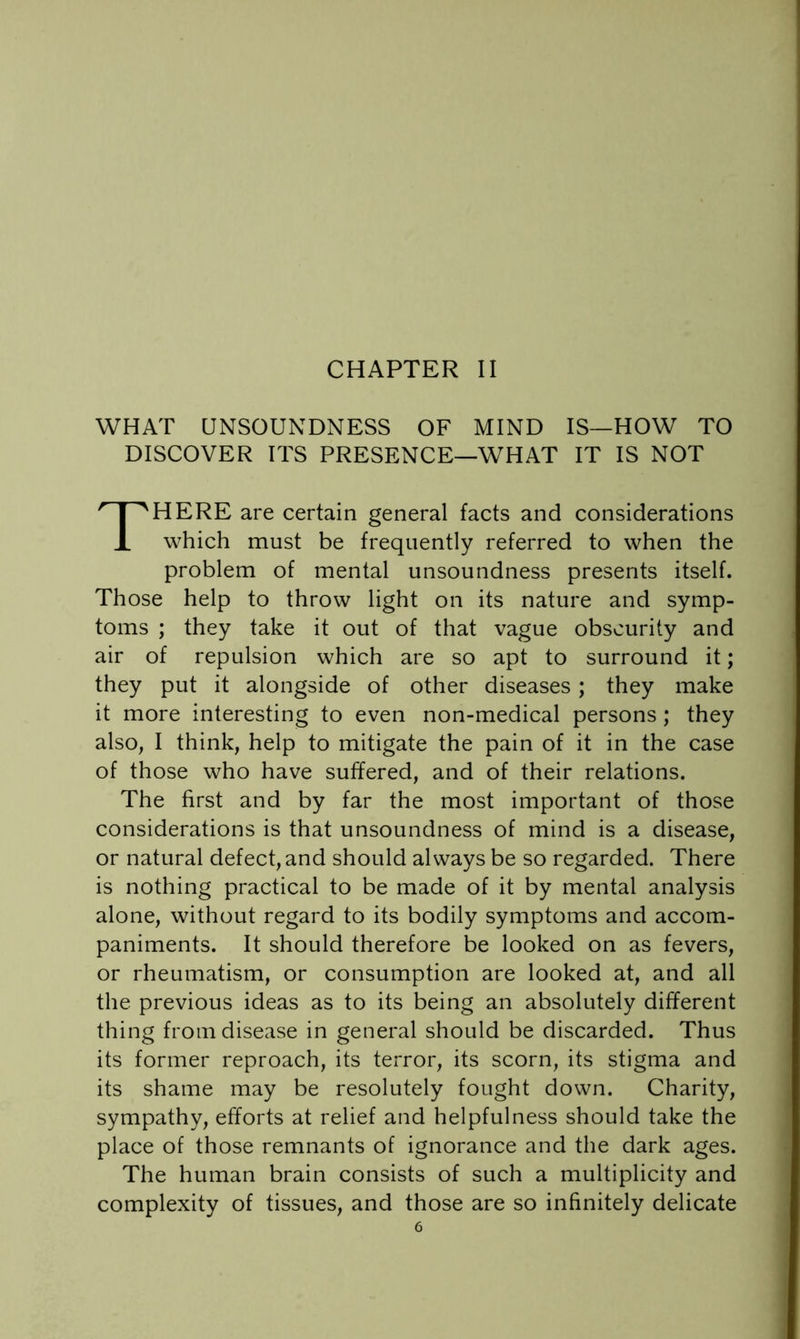 CHAPTER II WHAT UNSOUNDNESS OF MIND IS—HOW TO DISCOVER ITS PRESENCE—WHAT IT IS NOT There are certain general facts and considerations which must be frequently referred to when the problem of mental unsoundness presents itself. Those help to throw light on its nature and symp- toms ; they take it out of that vague obscurity and air of repulsion which are so apt to surround it; they put it alongside of other diseases; they make it more interesting to even non-medical persons; they also, I think, help to mitigate the pain of it in the case of those who have suffered, and of their relations. The first and by far the most important of those considerations is that unsoundness of mind is a disease, or natural defect, and should always be so regarded. There is nothing practical to be made of it by mental analysis alone, without regard to its bodily symptoms and accom- paniments. It should therefore be looked on as fevers, or rheumatism, or consumption are looked at, and all the previous ideas as to its being an absolutely different thing from disease in general should be discarded. Thus its former reproach, its terror, its scorn, its stigma and its shame may be resolutely fought down. Charity, sympathy, efforts at relief and helpfulness should take the place of those remnants of ignorance and the dark ages. The human brain consists of such a multiplicity and complexity of tissues, and those are so infinitely delicate