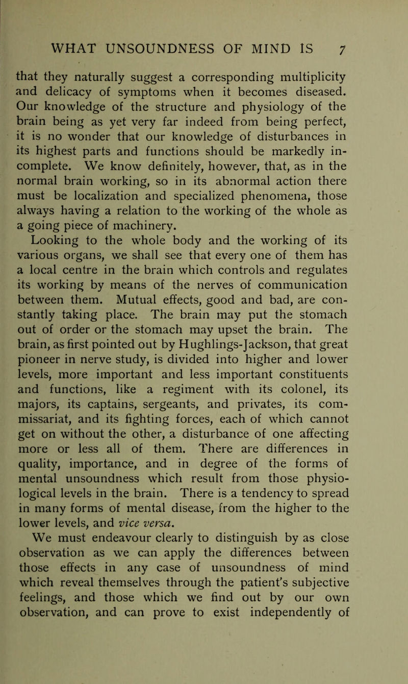 that they naturally suggest a corresponding multiplicity and delicacy of symptoms when it becomes diseased. Our knowledge of the structure and physiology of the brain being as yet very far indeed from being perfect, it is no wonder that our knowledge of disturbances in its highest parts and functions should be markedly in- complete. We know definitely, however, that, as in the normal brain working, so in its abnormal action there must be localization and specialized phenomena, those always having a relation to the working of the whole as a going piece of machinery. Looking to the whole body and the working of its various organs, we shall see that every one of them has a local centre in the brain which controls and regulates its working by means of the nerves of communication between them. Mutual effects, good and bad, are con- stantly taking place. The brain may put the stomach out of order or the stomach may upset the brain. The brain, as first pointed out by Hughlings-Jackson, that great pioneer in nerve study, is divided into higher and lower levels, more important and less important constituents and functions, like a regiment with its colonel, its majors, its captains, sergeants, and privates, its com- missariat, and its fighting forces, each of which cannot get on without the other, a disturbance of one affecting more or less all of them. There are differences in quality, importance, and in degree of the forms of mental unsoundness which result from those physio- logical levels in the brain. There is a tendency to spread in many forms of mental disease, from the higher to the lower levels, and vice versa. We must endeavour clearly to distinguish by as close observation as we can apply the differences between those effects in any case of unsoundness of mind which reveal themselves through the patient's subjective feelings, and those which we find out by our own observation, and can prove to exist independently of