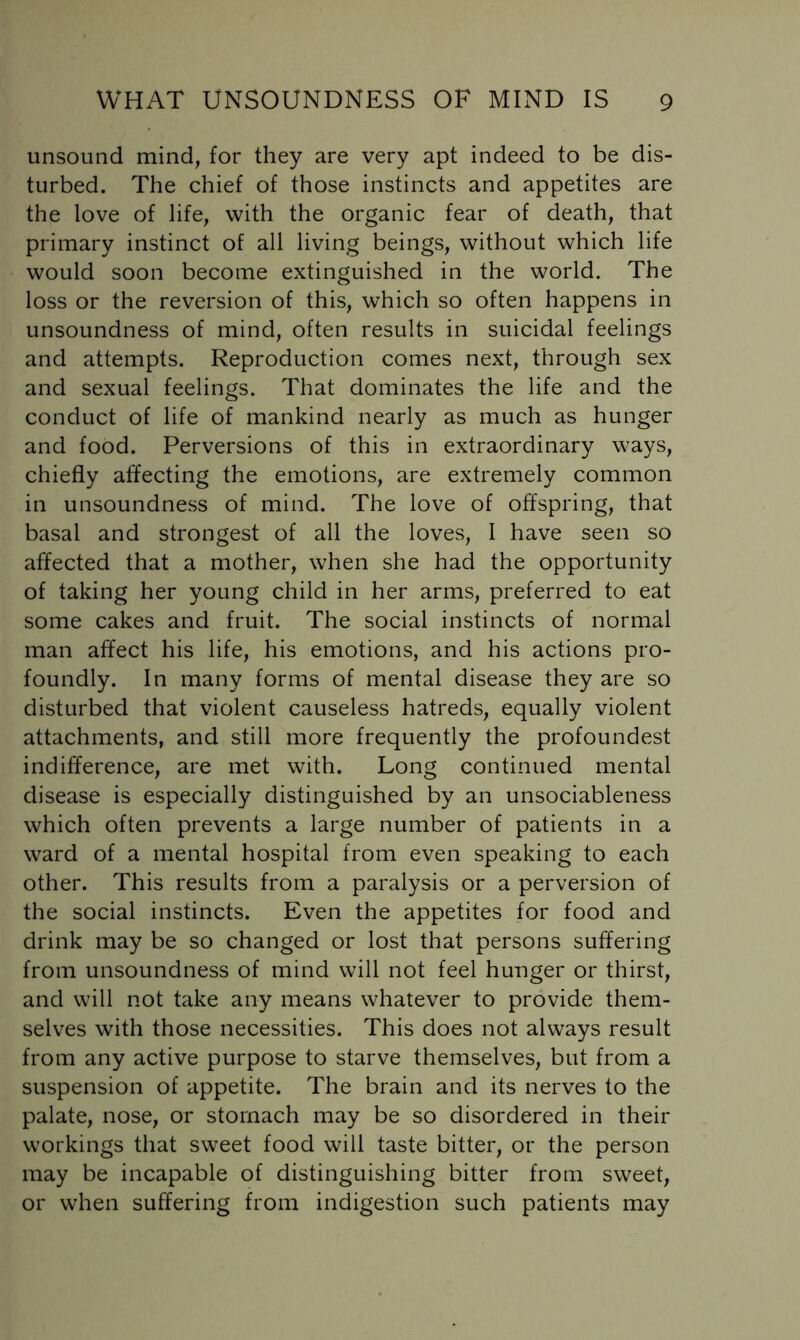 unsound mind, for they are very apt indeed to be dis- turbed. The chief of those instincts and appetites are the love of life, with the organic fear of death, that primary instinct of all living beings, without which life would soon become extinguished in the world. The loss or the reversion of this, which so often happens in unsoundness of mind, often results in suicidal feelings and attempts. Reproduction comes next, through sex and sexual feelings. That dominates the life and the conduct of life of mankind nearly as much as hunger and food. Perversions of this in extraordinary ways, chiefly affecting the emotions, are extremely common in unsoundness of mind. The love of offspring, that basal and strongest of all the loves, I have seen so affected that a mother, when she had the opportunity of taking her young child in her arms, preferred to eat some cakes and fruit. The social instincts of normal man affect his life, his emotions, and his actions pro- foundly. In many forms of mental disease they are so disturbed that violent causeless hatreds, equally violent attachments, and still more frequently the profoundest indifference, are met with. Long continued mental disease is especially distinguished by an unsociableness which often prevents a large number of patients in a ward of a mental hospital from even speaking to each other. This results from a paralysis or a perversion of the social instincts. Even the appetites for food and drink may be so changed or lost that persons suffering from unsoundness of mind will not feel hunger or thirst, and will not take any means whatever to provide them- selves with those necessities. This does not always result from any active purpose to starve themselves, but from a suspension of appetite. The brain and its nerves to the palate, nose, or stomach may be so disordered in their workings that sweet food will taste bitter, or the person may be incapable of distinguishing bitter from sweet, or when suffering from indigestion such patients may