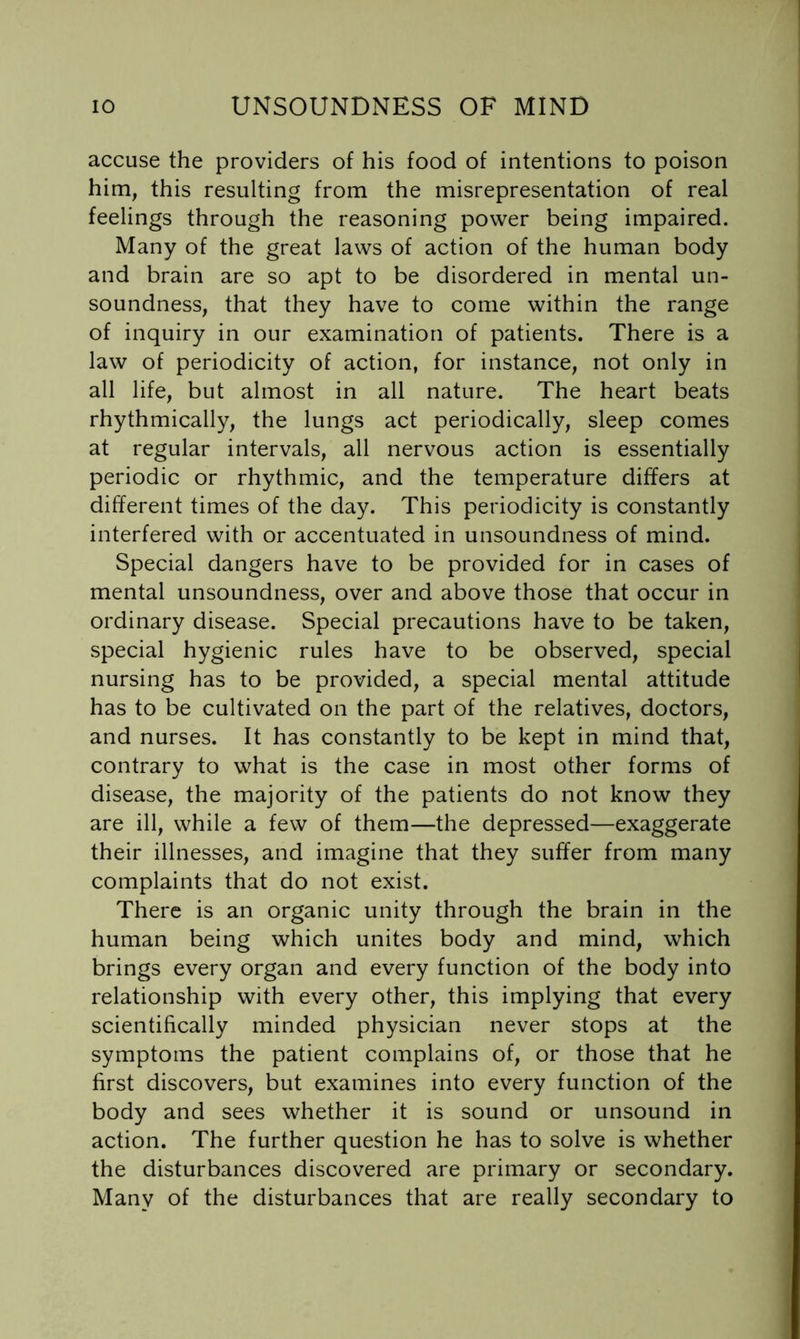 accuse the providers of his food of intentions to poison him, this resulting from the misrepresentation of real feelings through the reasoning power being impaired. Many of the great laws of action of the human body and brain are so apt to be disordered in mental un- soundness, that they have to come within the range of inquiry in our examination of patients. There is a law of periodicity of action, for instance, not only in all life, but almost in all nature. The heart beats rhythmically, the lungs act periodically, sleep comes at regular intervals, all nervous action is essentially periodic or rhythmic, and the temperature differs at different times of the day. This periodicity is constantly interfered with or accentuated in unsoundness of mind. Special dangers have to be provided for in cases of mental unsoundness, over and above those that occur in ordinary disease. Special precautions have to be taken, special hygienic rules have to be observed, special nursing has to be provided, a special mental attitude has to be cultivated on the part of the relatives, doctors, and nurses. It has constantly to be kept in mind that, contrary to what is the case in most other forms of disease, the majority of the patients do not know they are ill, while a few of them—the depressed—exaggerate their illnesses, and imagine that they suffer from many complaints that do not exist. There is an organic unity through the brain in the human being which unites body and mind, which brings every organ and every function of the body into relationship with every other, this implying that every scientifically minded physician never stops at the symptoms the patient complains of, or those that he first discovers, but examines into every function of the body and sees whether it is sound or unsound in action. The further question he has to solve is whether the disturbances discovered are primary or secondary. Many of the disturbances that are really secondary to