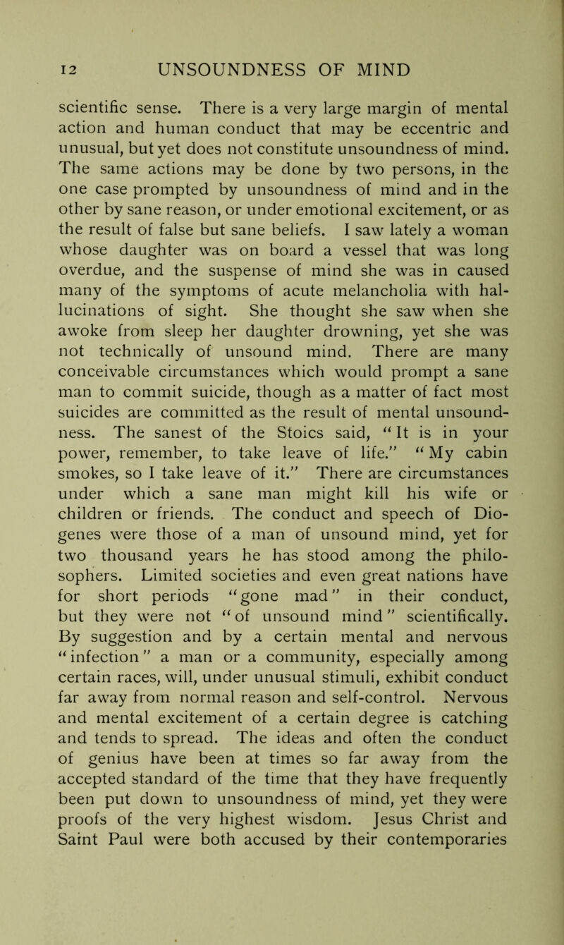 scientific sense. There is a very large margin of mental action and human conduct that may be eccentric and unusual, but yet does not constitute unsoundness of mind. The same actions may be done by two persons, in the one case prompted by unsoundness of mind and in the other by sane reason, or under emotional excitement, or as the result of false but sane beliefs. I saw lately a wom.an whose daughter was on board a vessel that was long overdue, and the suspense of mind she was in caused many of the symptoms of acute melancholia with hal- lucinations of sight. She thought she saw when she awoke from sleep her daughter drowning, yet she was not technically of unsound mind. There are many conceivable circumstances which would prompt a sane man to commit suicide, though as a matter of fact most suicides are committed as the result of mental unsound- ness. The sanest of the Stoics said, It is in your power, remember, to take leave of life. My cabin smokes, so I take leave of it. There are circumstances under which a sane man might kill his wife or children or friends. The conduct and speech of Dio- genes were those of a man of unsound mind, yet for two thousand years he has stood among the philo- sophers. Limited societies and even great nations have for short periods ‘^gone mad in their conduct, but they were not of unsound mind scientifically. By suggestion and by a certain mental and nervous “ infection a man or a community, especially among certain races, will, under unusual stimuli, exhibit conduct far away from normal reason and self-control. Nervous and mental excitement of a certain degree is catching and tends to spread. The ideas and often the conduct of genius have been at times so far away from the accepted standard of the time that they have frequently been put down to unsoundness of mind, yet they were proofs of the very highest wisdom. Jesus Christ and Saint Paul were both accused by their contemporaries