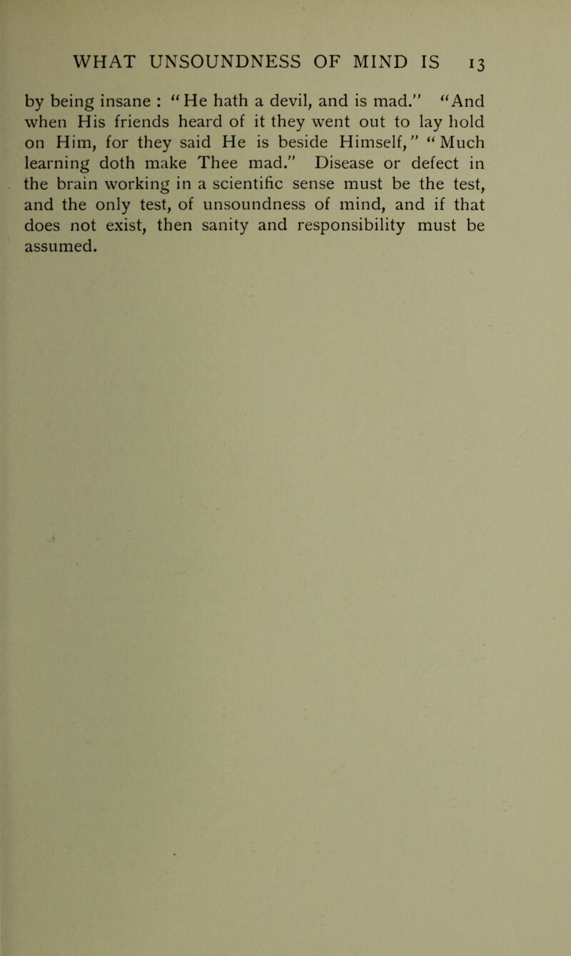 by being insane : ^^He hath a devil, and is mad. ^‘And when His friends heard of it they went out to lay hold on Him, for they said He is beside Himself, ‘‘Much learning doth make Thee mad. Disease or defect in the brain working in a scientific sense must be the test, and the only test, of unsoundness of mind, and if that does not exist, then sanity and responsibility must be assumed.