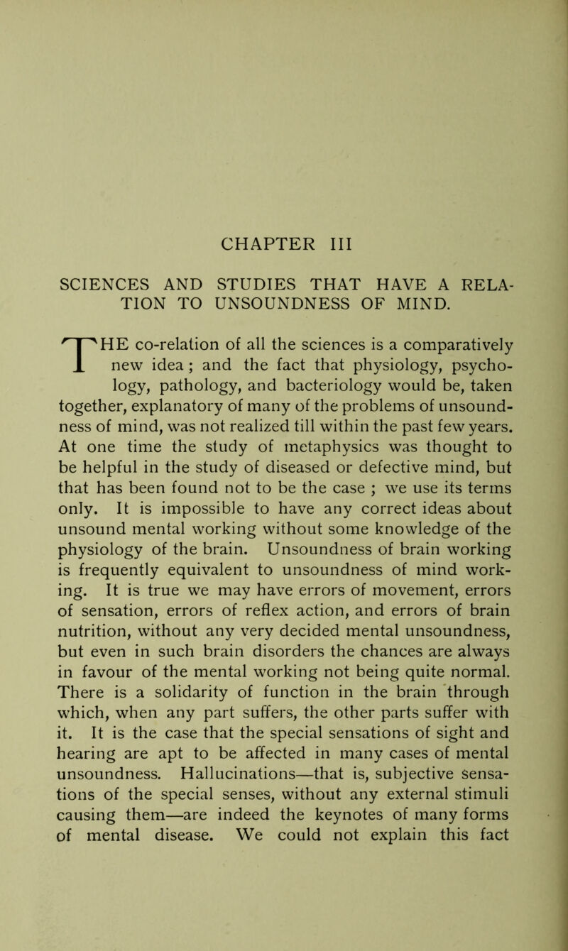 SCIENCES AND STUDIES THAT HAVE A RELA- TION TO UNSOUNDNESS OF MIND. The co-relalion of all the sciences is a comparatively new idea ; and the fact that physiology, psycho- logy, pathology, and bacteriology would be, taken together, explanatory of many of the problems of unsound- ness of mind, was not realized till within the past few years. At one time the study of metaphysics was thought to be helpful in the study of diseased or defective mind, but that has been found not to be the case ; we use its terms only. It is impossible to have any correct ideas about unsound mental working without some knowledge of the physiology of the brain. Unsoundness of brain working is frequently equivalent to unsoundness of mind work- ing. It is true we may have errors of movement, errors of sensation, errors of reflex action, and errors of brain nutrition, without any very decided mental unsoundness, but even in such brain disorders the chances are always in favour of the mental working not being quite normal. There is a solidarity of function in the brain 'through which, when any part suffers, the other parts suffer with it. It is the case that the special sensations of sight and hearing are apt to be affected in many cases of mental unsoundness. Hallucinations—that is, subjective Sensa- tions of the special senses, without any external stimuli causing them—are indeed the keynotes of many forms of mental disease. We could not explain this fact