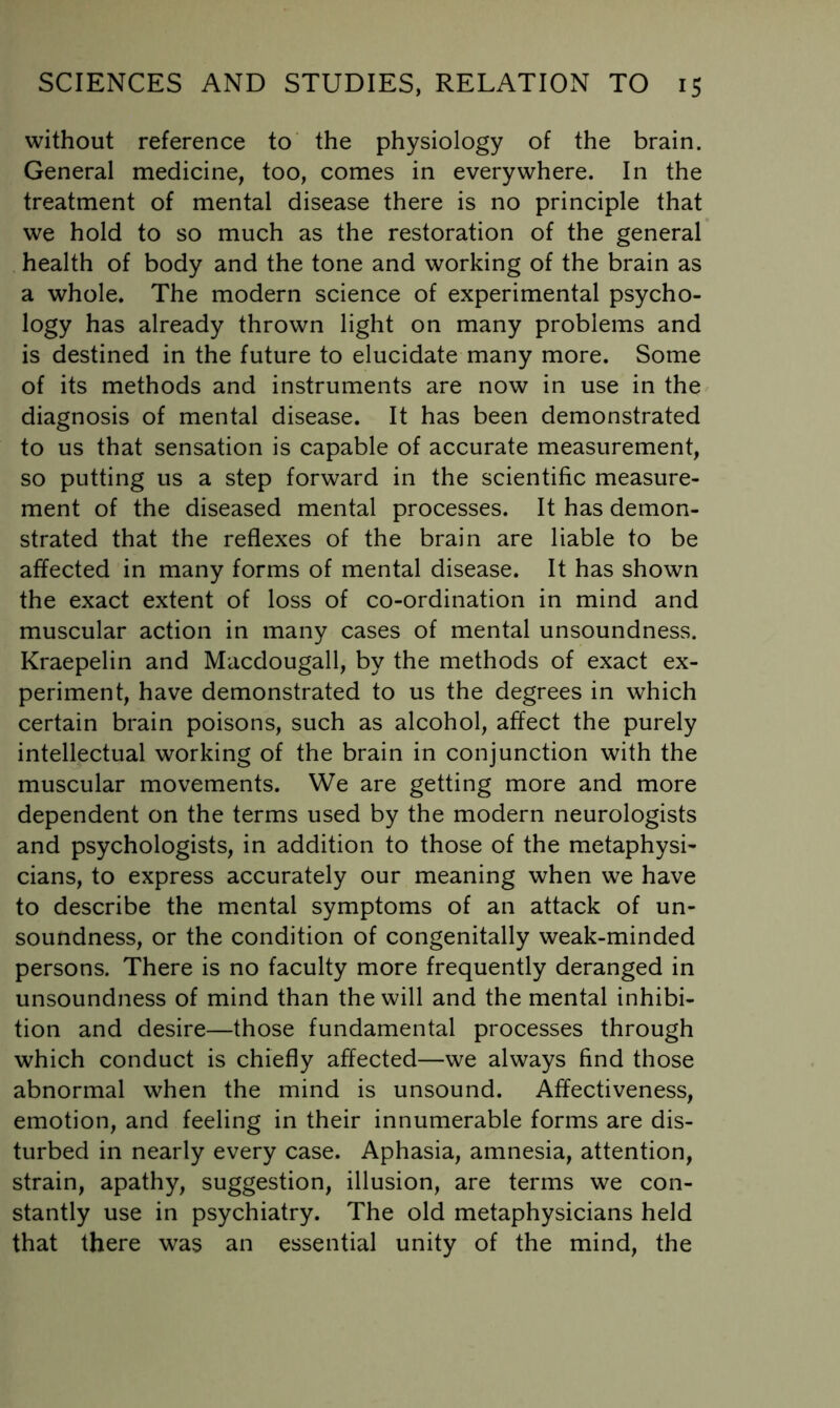 without reference to' the physiology of the brain. General medicine, too, comes in everywhere. In the treatment of mental disease there is no principle that we hold to so much as the restoration of the general health of body and the tone and working of the brain as a whole. The modern science of experimental psycho- logy has already thrown light on many problems and is destined in the future to elucidate many more. Some of its methods and instruments are now in use in the diagnosis of mental disease. It has been demonstrated to us that sensation is capable of accurate measurement, so putting us a step forward in the scientific measure- ment of the diseased mental processes. It has demon- strated that the reflexes of the brain are liable to be affected in many forms of mental disease. It has shown the exact extent of loss of co-ordination in mind and muscular action in many cases of mental unsoundness. Kraepelin and Macdougall, by the methods of exact ex- periment, have demonstrated to us the degrees in which certain brain poisons, such as alcohol, affect the purely intellectual working of the brain in conjunction with the muscular movements. We are getting more and more dependent on the terms used by the modern neurologists and psychologists, in addition to those of the metaphysi- cians, to express accurately our meaning when we have to describe the mental symptoms of an attack of un- soundness, or the condition of congenitally weak-minded persons. There is no faculty more frequently deranged in unsoundness of mind than the will and the mental inhibi- tion and desire—those fundamental processes through which conduct is chiefly affected—we always find those abnormal when the mind is unsound. Affectiveness, emotion, and feeling in their innumerable forms are dis- turbed in nearly every case. Aphasia, amnesia, attention, strain, apathy, suggestion, illusion, are terms we con- stantly use in psychiatry. The old metaphysicians held that there was an essential unity of the mind, the