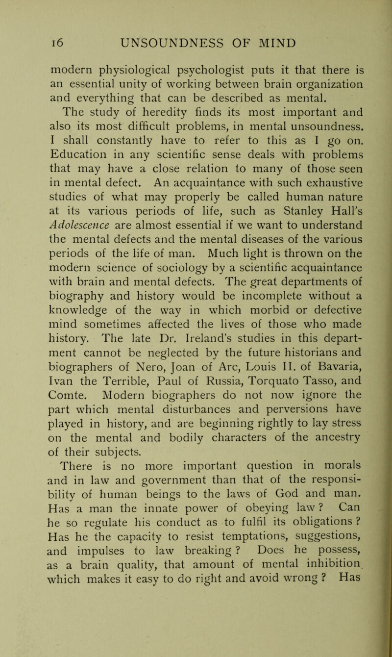 modern physiological psychologist puts it that there is an essential unity of working between brain organization and everything that can be described as mental. The study of heredity finds its most important and also its most difficult problems, in mental unsoundness. I shall constantly have to refer to this as I go on. Education in any scientific sense deals with problems that may have a close relation to many of those seen in mental defect. An acquaintance with such exhaustive studies of what may properly be called human nature at its various periods of life, such as Stanley Halhs Adolescence are almost essential if we want to understand the mental defects and the mental diseases of the various periods of the life of man. Much light is thrown on the modern science of sociology by a scientific acquaintance with brain and mental defects. The great departments of biography and history would be incomplete without a knowledge of the way in which morbid or defective mind sometimes affected the lives of those who made history. The late Dr. Ireland’s studies in this depart- ment cannot be neglected by the future historians and biographers of Nero, Joan of Arc, Louis II. of Bavaria, Ivan the Terrible, Paul of Russia, Torquato Tasso, and Comte. Modern biographers do not now ignore the part which mental disturbances and perversions have played in history, and are beginning rightly to lay stress on the mental and bodily characters of the ancestry of their subjects. There is no more important question in morals and in law and government than that of the responsi- bility of human beings to the laws of God and man. Has a man the innate power of obeying law ? Can he so regulate his conduct as to fulfil its obligations ? Has he the capacity to resist temptations, suggestions, and impulses to law breaking ? Does he possess, as a brain quality, that amount of mental inhibition which makes it easy to do right and avoid wrong ? Has