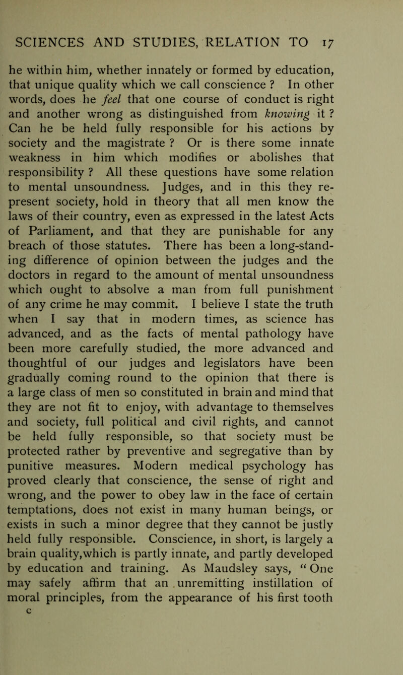 he within him, whether innately or formed by education, that unique quality which we call conscience ? In other words, does he feel that one course of conduct is right and another wrong as distinguished from knowing it ? Can he be held fully responsible for his actions by society and the magistrate ? Or is there some innate weakness in him which modifies or abolishes that responsibility ? All these questions have some relation to mental unsoundness. Judges, and in this they re- present society, hold in theory that all men know the laws of their country, even as expressed in the latest Acts of Parliament, and that they are punishable for any breach of those statutes. There has been a long-stand- ing difference of opinion between the judges and the doctors in regard to the amount of mental unsoundness which ought to absolve a man from full punishment of any crime he may commit, I believe I state the truth when I say that in modern times, as science has advanced, and as the facts of mental pathology have been more carefully studied, the more advanced and thoughtful of our judges and legislators have been gradually coming round to the opinion that there is a large class of men so constituted in brain and mind that they are not fit to enjoy, with advantage to themselves and society, full political and civil rights, and cannot be held fully responsible, so that society must be protected rather by preventive and segregative than by punitive measures. Modern medical psychology has proved clearly that conscience, the sense of right and wrong, and the power to obey law in the face of certain temptations, does not exist in many human beings, or exists in such a minor degree that they cannot be justly held fully responsible. Conscience, in short, is largely a brain quality,which is partly innate, and partly developed by education and training. As Maudsley says, One may safely affirm that an .unremitting instillation of moral principles, from the appearance of his first tooth